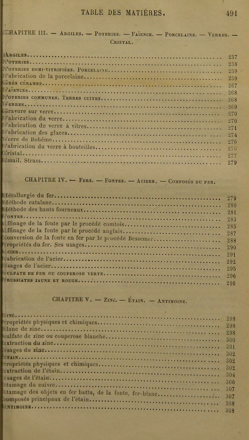 CHAPITRE III. Argiles. — Poteries. — Faïence. — Porcelaine. — Terres. — Cristal. A^rgiles PPOTERIES IPOTERIBS DKMI-YITRIFIÉeS. PORCELAINE ^Fabrication de la porcelaine CÛRÈS CÉRAMES FFaïences PPOTERIES COMMUNES. TERRES CUITES... FfERRES . GSravure sur verre fabrication du verre f fabrication du verre à vitres F fabrication des glaces r/erre de Bohème fabrication du verre à bouteilles...., ïrlristal iCmail. Strass 257 258 259 259 2C7 268 2C8 269 270 270 271 274 276 276 277 279 CHAPITRE IV. Fers. — Fontes. — Aciers. — Composés du fer. Métallurgie du fer Méthode catalane I léthode des hauts fourneaux. ' ’ONTES. . .  ' i .fiinage de la fonte par le procédé comtois Affinage de la fonte par le procédé anglais Conversion de la fonte en fer par le procédé Bessemer 'Propriétés du fer. Ses usages l< CIER fabrication de l’acier Isages de l’acier ■ ULFATE DE FER OU COUPEROSE VERTE ‘RUSSIATES JAUNE ET ROUGE 279 280 281 283 2S5 287 288 290' 291 292 295 296 296 CHAPITRE Y. Zinc. — Etain. — Antimoine. Il inc 'Propriétés physiques et chimiques Il.lanc de zinc ! ulfate de zinc ou couperose blanche ixtraction du zinc vsages du zinc •TAIN ’ ropriélés physiques et chimiques ixtraction de l’étain sages de l’étain I tamage du cuivre lamage des objets en fer battu, de la fonte, fer-blanc ■omposés principaux de l’étain ANTIMOINE 298 298 298 300 301 302 302 302 304 306 307 307 308 308