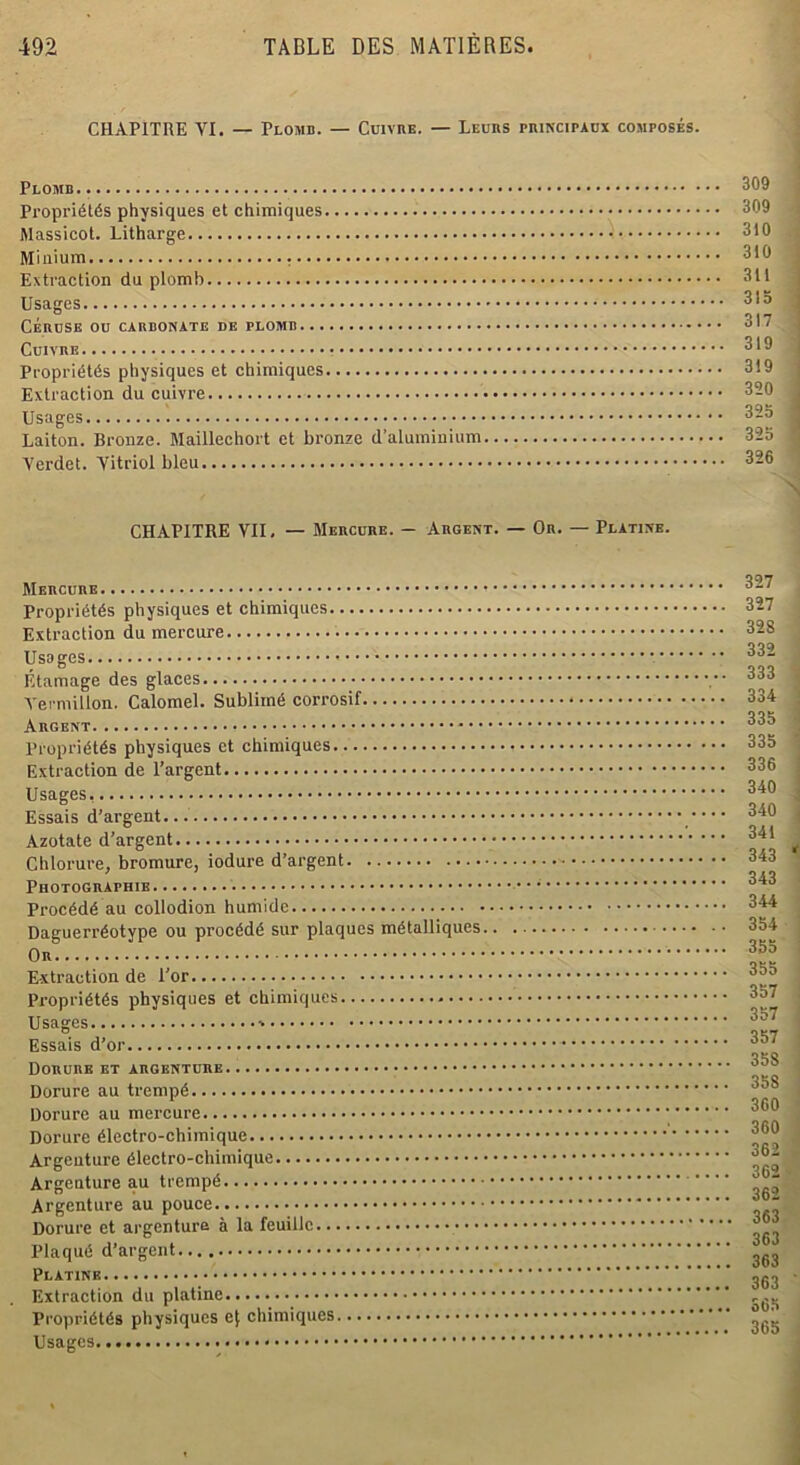 CHAPITRE VI. — Plomb. — Cuivre. — Leurs principaux composés. Plomb. Propriétés physiques et chimiques Massicot. Litharge Minium Extraction du plomb Usages CÉRUSE OU CARBONATE DE PLOMB CulX'RE Propriétés physiques et chimiques Extraction du cuivre Usages Laiton. Bronze. Maillechort et bronze d’aluminium Verdet. Yitriol bleu 309 309 310 310 311 315 317 319 319 320 325 325 326 CHAPITRE VII, — Mercure. — Argent. — Or. — Platinb. Mercure Propriétés physiques et chimiques Extraction du mercure Usages Étamage des glaces Vermillon. Calomel. Sublimé corrosif Argent Propriétés physiques et chimiques Extraction de l’argent Usages, Essais d’argent... Azotate d’argent Chlorure, bromure, iodure d’argent Photographie Procédé au collodion humide Daguerréotype ou procédé sur plaques métalliques.. Or Extraction de l’or Propriétés physiques et chimiques Usages Essais d’or Dorure et argenture Dorure au trempé Dorure au mercure Dorure électro-chimique Argenture électro-chimique Argenture au trempé Argenture au pouce Dorure et argenture à la feuille Plaqué d’argent Platine Extraction du platine Propriétés physiques e{ chimiques Usages.... 327 327 328 332 333 334 335 335 336 340 340 341 343 343 344 354 355 355 357 357 357 358 35S 360 360 362 362 362 363 363 363 363 365 365