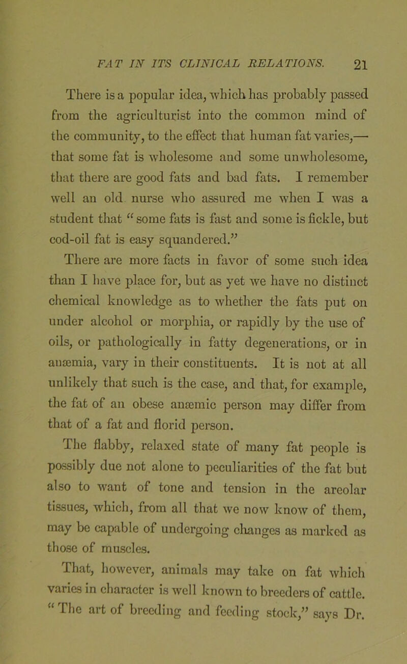 There is a popular idea, which has probably passed from the agriculturist into the common mind of the community, to the effect that human fat varies,— that some fat is wholesome and some unwholesome, that there are good fats and bad fats. I remember well an old nurse who assured me when I was a student that “ some fats is fast and some is fickle, but cod-oil fat is easy squandered.” There are more facts in favor of some such idea than I have place for, but as yet we have no distinct chemical knowledge as to whether the fats put on under alcohol or morphia, or rapidly by the use of oils, or pathologically in fatty degenerations, or in ausemia, vary in their constituents. It is not at all unlikely that such is the case, and that, for example, the fat of an obese anemic person may differ from that of a fat and florid person. The flabby, relaxed state of many fat people is possibly due not alone to peculiarities of the fat but also to want of tone and tension in the areolar tissues, which, from all that we now know of them, may be capable of undergoing changes as marked as those of muscles. That, however, animals may take on fat which varies in character is well known to breeders of cattle. “ The art of breeding and feeding stock,” says Dr.