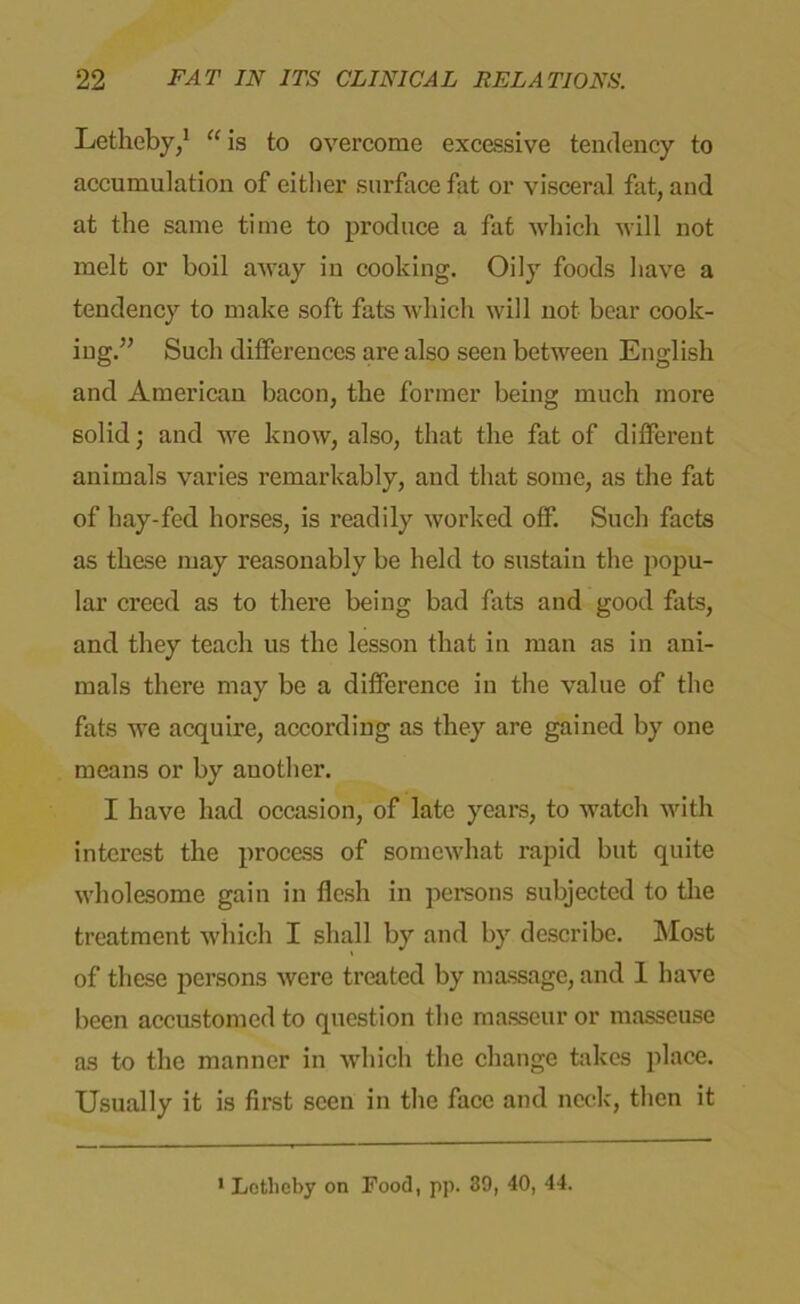 Letheby,1 “ is to overcome excessive tendency to accumulation of either surface fat or visceral fat, and at the same time to produce a fat which will not melt or boil away in cooking. Oily foods have a tendency to make soft fats which will not bear cook- ing.” Such differences are also seen between English and American bacon, the former being much more solid; and we know, also, that the fat of different animals varies remarkably, and that some, as the fat of hay-fed horses, is readily worked off. Such facts as these may reasonably be held to sustain the popu- lar creed as to there being bad fats and good fats, and they teach us the lesson that in man as in ani- mals there may be a difference in the value of the fats we acquire, according as they are gained by one means or by another. I have had occasion, of late years, to watch with interest the process of somewhat rapid but quite wholesome gain in flesh in persons subjected to the treatment which I shall by and by describe. Most of these persons were treated by massage, and I have been accustomed to question the masseur or masseuse as to the manner in which the change takes place. Usually it is first seen in the face and neck, then it Letlicby on Food, pp. 39, 40, 44.