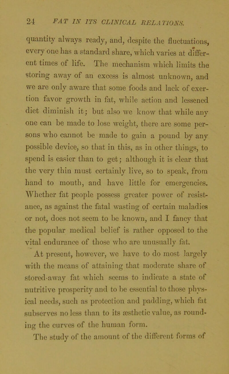 quantity always ready, and, despite the fluctuations, every one has a standard share, which varies at differ- ent times of life. The mechanism which limits the storing away of an excess is almost unknown, and we are only aware that some foods and lack of exer- tion favor growth in fat, while action and lessened diet diminish it; but also we know that while any one can be made to lose weight, there are some per- sons who cannot be made to gain a pound by any possible device, so that in this, as in other things, to spend is easier than to get; although it is clear that the very thin must certainly live, so to speak, from hand to mouth, and have little for emergencies. Whether fat people possess greater power of resist- ance, as against the fatal wasting of certain maladies or not, does not seem to be known, and I fancy that the popular medical belief is rather opposed to the vital endurance of those who are unusually fat. At present, however, we have to do most largely with the means of attaining that moderate share of stored-away fat which seems to indicate a state of nutritive prosperity and to be essential to those phys- ical needs, such as protection and padding, which fat subserves no less than to its aesthetic value, as round- ing the curves of the human form. The study of the amount of the different forms of