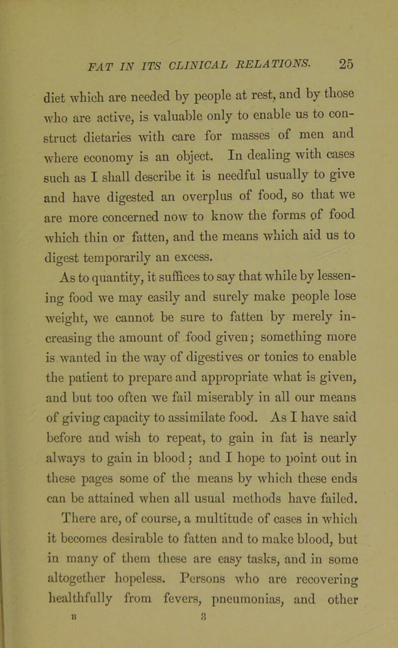 diet which are needed by people at rest, and by those who are active, is valuable only to enable us to con- struct dietaries with care for masses of men and where economy is an object. In dealing with cases such as I shall describe it is needful usually to give and have digested an overplus of food, so that we are more concerned now to know the forms of food which thin or fatten, and the means which aid us to digest temporarily an excess. As to quantity, it suffices to say that Avliile by lessen- ing food we may easily and surely make people lose weight, we cannot be sure to fatten by merely in- creasing the amount of food given; something more is wanted in the way of digestives or tonics to enable the patient to prepare and appropriate what is given, and but too often we fail miserably in all our means of giving capacity to assimilate food. As I have said before and wish to repeat, to gain in fat is nearly always to gain in blood; and I hope to point out in these pages some of the means by which these ends can be attained when all usual methods have failed. There are, of course, a multitude of cases in which it becomes desirable to fatten and to make blood, but in many of them these are easy tasks, and in some altogether hopeless. Persons who are recovering healthfully from fevers, pneumonias, and other 3 B