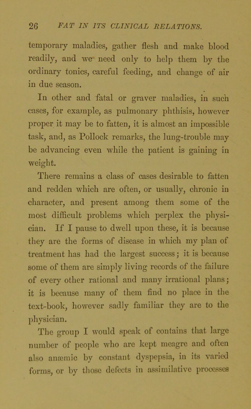 temporary maladies, gather flesh and make blood readily, and we need only to help them by the ordinary tonics, careful feeding, and change of air in due season. In other and fatal or graver maladies, in such cases, for example, as pulmonary phthisis, however proper it may be to fatten, it is almost an impossible task, and, as Pollock remarks, the lung-trouble may be advancing even while the patient is gaining in weight. There remains a class of cases desirable to fatten and redden which are often, or usually, chronic in character, and present among them some of the most difficult problems which perplex the physi- cian. If I pause to dwell upon these, it is because they are the forms of disease in which my plan of treatment has had the largest success; it is because some of them are simply living records of the failure of every other rational and many irrational plans; it is because many of them find no place in the text-book, however sadly familiar they are to the physician. The group I would speak of contains that large number of people who arc kept meagre and often also anaemic by constant dyspepsia, in its varied forms, or by those defects in assimilative processes