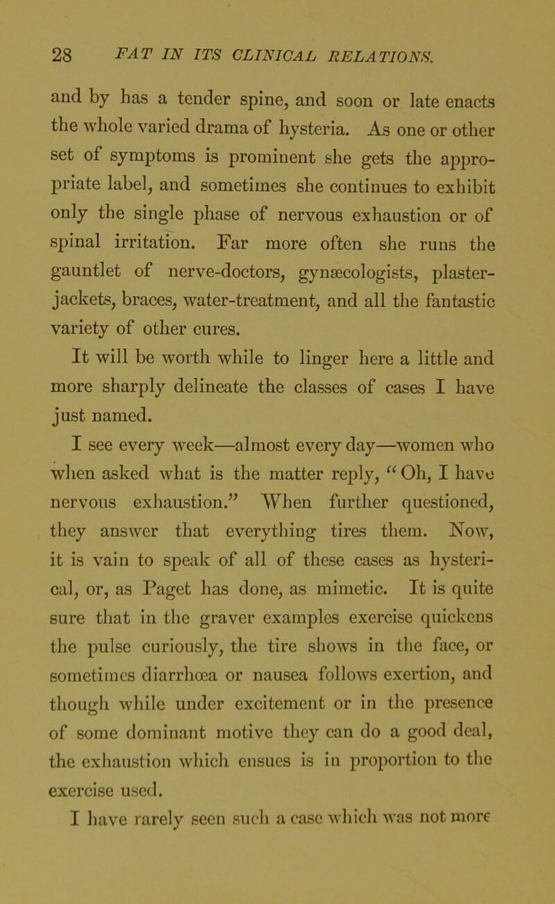 and by has a tender spine, and soon or late enacts the whole varied drama of hysteria. As one or other set of symptoms is prominent she gets the appro- priate label, and sometimes she continues to exhibit only the single phase of nervous exhaustion or of spinal irritation. Far more often she runs the gauntlet of nerve-doctors, gynaecologists, plaster- jackets, braces, water-treatment, and all the fantastic variety of other cures. It will be worth while to linger here a little and more sharply delineate the classes of cases I have just named. I see every week—almost everyday—women who when asked what is the matter reply, “ Oh, I have nervous exhaustion.’’ When further questioned, they answer that everything tires them. Now, it is vain to speak of all of these cases as hysteri- cal, or, as Paget has done, as mimetic. It is quite sure that in the graver examples exercise quickens the pulse curiously, the tire shows in the face, or sometimes diarrhoea or nausea follows exertion, and though while under excitement or in the presence of some dominant motive they can do a good deal, the exhaustion which ensues is in proportion to the exercise used. I have rarely seen such a case which was not more