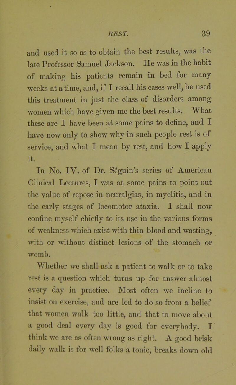 and used it so as to obtain the best results, was the late Professor Samuel Jackson. He was in the habit of making his patients remain in bed for many weeks at a time, and, if I recall his cases well, he used this treatment in just the class of disorders among women which have given me the best results. What these are I have been at some pains to define, and I have now only to show why in such people rest is of service, and what I mean by rest, and how I apply it. In No. IV. of Dr. S6guin’s series of American Clinical Lectures, I was at some pains to point out the value of repose in neuralgias, in myelitis, and in the early stages of locomotor ataxia. I shall now confine myself chiefly to its use in the various forms of weakness which exist with thin blood and wasting, with or without distinct lesions of the stomach or womb. Whether we shall ask a patient to walk or to take rest is a question which turns up for answer almost every day in practice. Most often we incline to insist on exercise, and are led to do so from a belief that women walk too little, and that to move about a good deal every day is good for everybody. I think we are as often wrong as right. A good brisk daily walk is for well folks a tonic, breaks down old