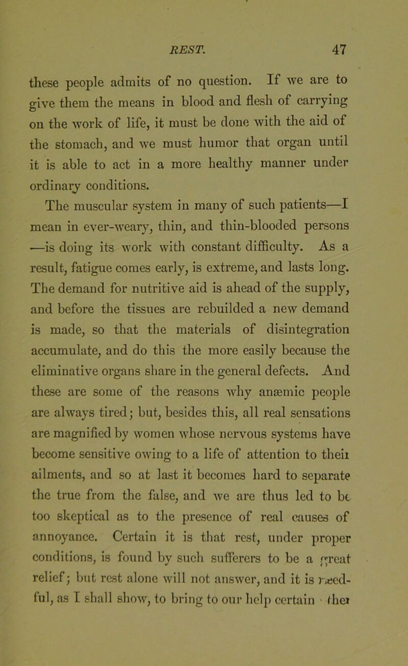 these people admits of no question. If we are to give them the means in blood and flesh of carrying on the work of life, it must be done with the aid of the stomach, and we must humor that organ until it is able to act in a more healthy manner under ordinary conditions. The muscular system in many of such patients—I mean in ever-weary, thin, and thin-blooded persons •—is doing its work with constant difficulty. As a result, fatigue comes early, is extreme, and lasts long. The demand for nutritive aid is ahead of the supply, and before the tissues are rebuilded a new demand is made, so that the materials of disintegration accumulate, and do this the more easily because the eliminative organs share in the general defects. And these are some of the reasons why anaemic people are always tired; but, besides this, all real sensations are magnified by women whose nervous systems have become sensitive owing to a life of attention to their ailments, and so at last it becomes hard to separate the true from the false, and we are thus led to bt too skeptical as to the presence of real causes of annoyance. Certain it is that rest, under proper conditions, is found by such sufferers to be a great relief; but rest alone will not answer, and it is need- ful, as I shall show, to bring to our help certain /her