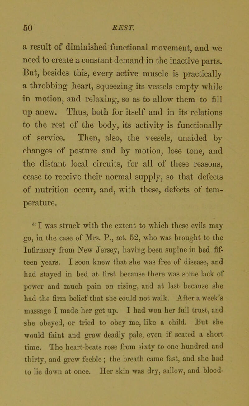 a result of diminished functional movement, and we need to create a constant demand in the inactive parts. But, besides this, every active muscle is practically a throbbing heart, squeezing its vessels empty while in motion, and relaxing, so as to allow them to fill up anew. Thus, both for itself and in its relations to the rest of the body, its activity is functionally of service. Then, also, the vessels, unaided by changes of posture and by motion, lose tone, and the distant local circuits, for all of these reasons, cease to receive their normal supply, so that defects of nutrition occur, and, with these, defects of tem- perature. “ I was struck with the extent to which these evils may go, in the case of Mrs. P., set. 52, who was brought to the Infirmary from New Jersey, having been supine in bed fif- teen years. I soon knew that she was free of disease, and had stayed in bed at first because there was some lack of power and much pain on rising, and at last because she had the firm belief that she could not walk. After a week’s massage I made her get up. I had won her full trust, and she obeyed, or tried to obey me, like a child. But she would faint and grow deadly pale, even if seated a short time. The heart-beats rose from sixty to one hundred and thirty, and grew feeble; the breath came fast, and she had to lie down at once. Her skin was dry, sallow, and blood-