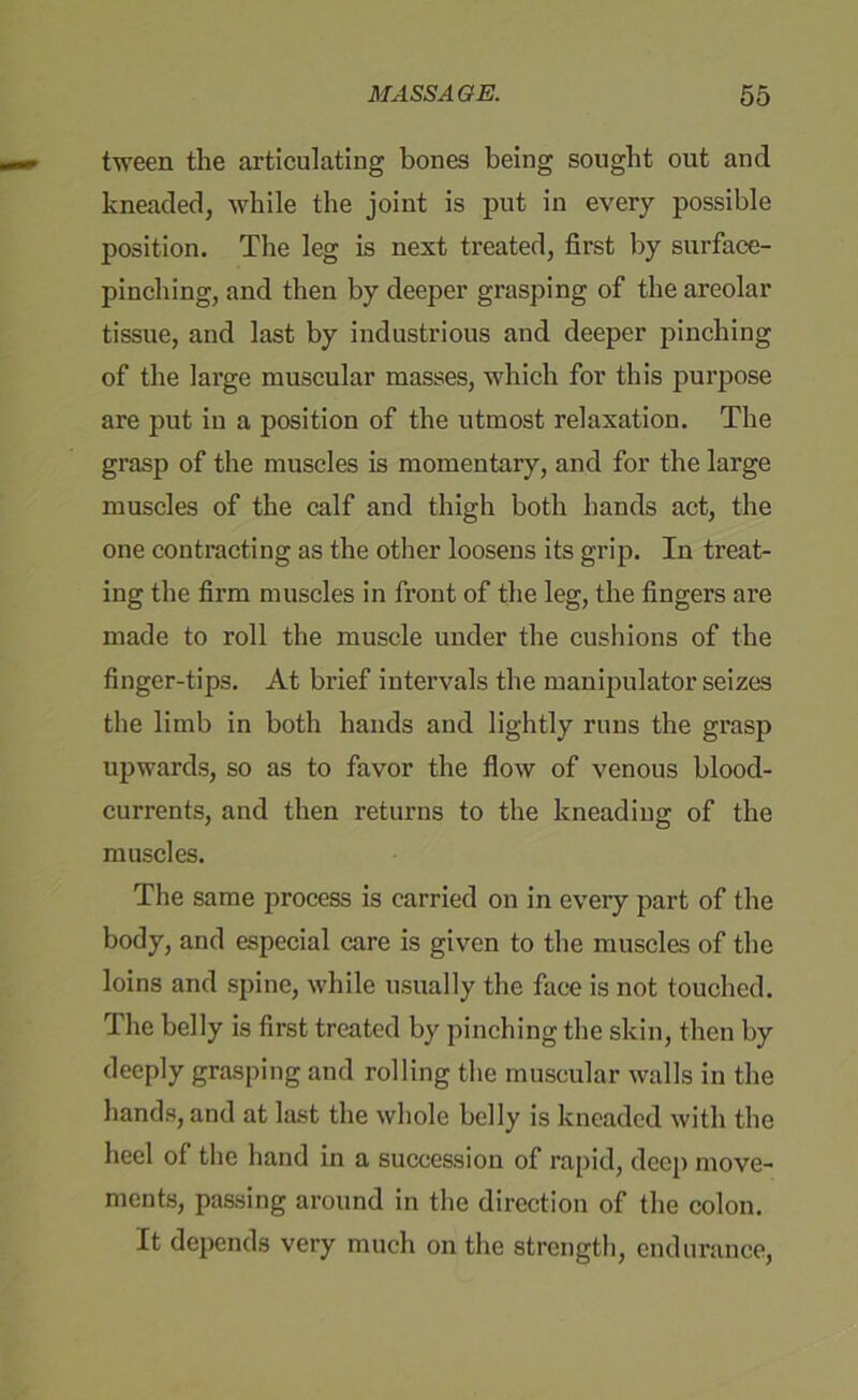 tween the articulating bones being sought out and kneaded, while the joint is put in every possible position. The leg is next treated, first by surface- pinching, and then by deeper grasping of the areolar tissue, and last by industrious and deeper pinching of the large muscular masses, which for this purpose are put in a position of the utmost relaxation. The grasp of the muscles is momentary, and for the large muscles of the calf and thigh both hands act, the one contracting as the other loosens its grip. In treat- ing the firm muscles in front of the leg, the fingers are made to roll the muscle under the cushions of the finger-tips. At brief intervals the manipulator seizes the limb in both hands and lightly runs the grasp upwards, so as to favor the flow of venous blood- currents, and then returns to the kneading of the muscles. The same process is carried on in eveiy part of the body, and especial care is given to the muscles of the loins and spine, while usually the face is not touched. The belly is first treated by pinching the skin, then by deeply grasping and rolling the muscular walls in the hands, and at last the whole belly is kneaded with the heel of the hand in a succession of rapid, deep move- ments, passing around in the direction of the colon. It depends very much on the strength, endurance,