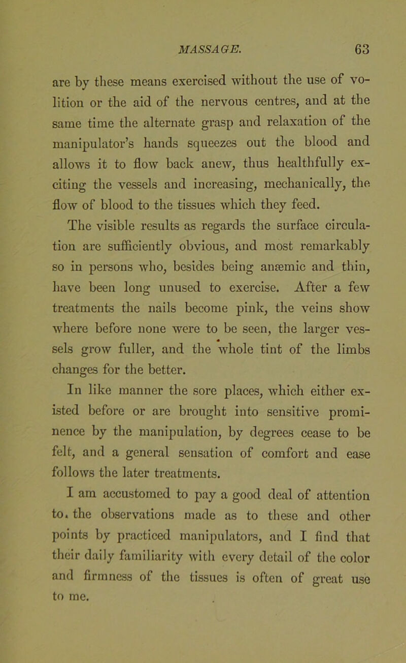 are by these means exercised without the use of vo- lition or the aid of the nervous centres, and at the same time the alternate grasp and relaxation of the manipulator’s hands squeezes out the blood and allows it to flow back anew, thus healthfully ex- citing the vessels and increasing, mechanically, the flow of blood to the tissues which they feed. The visible results as regards the surface circula- tion are sufficiently obvious, and most remarkably so in persons who, besides being antemic and thin, have been long unused to exercise. After a few treatments the nails become pink, the veins show where before none were to be seen, the larger ves- sels grow fuller, and the whole tint of the limbs changes for the better. In like manner the sore places, which either ex- isted before or are brought into sensitive promi- nence by the manipulation, by degrees cease to be felt, and a general sensation of comfort and ease follows the later treatments. I am accustomed to pay a good deal of attention to. the observations made as to these and other points by practiced manipulators, and I find that their daily familiarity with every detail of the color and firmness of the tissues is often of great to me. use