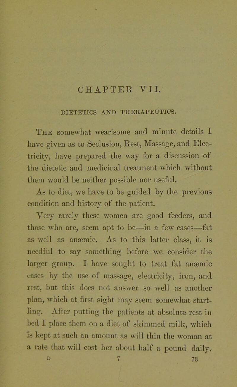 CHAPTER VII. DIETETICS AND THERAPEUTICS. The somewhat wearisome and minute details 1 have given as to Seclusion, Rest, Massage, and Elec- tricity, have prepared the way for a discussion of the dietetic and medicinal treatment which without them would be neither possible nor useful. As to diet, we have to be guided by the previous condition and history of the patient. Very rarely these women are good feeders, and those who are, seem apt to be—in a few cases—fat as well as antemic. As to this latter class, it is needful to say something before we consider the larger group. I have sought to treat fat anaemic cases by the use of massage, electricity, iron, and rest, but this does not answer so well as another plan, which at first sight may seem somewhat start- ling. After putting the patients at absolute rest in bed I place them on a diet of skimmed milk, which is kept at such an amount as will thin the woman at a rate that will cost her about half a pound daily.