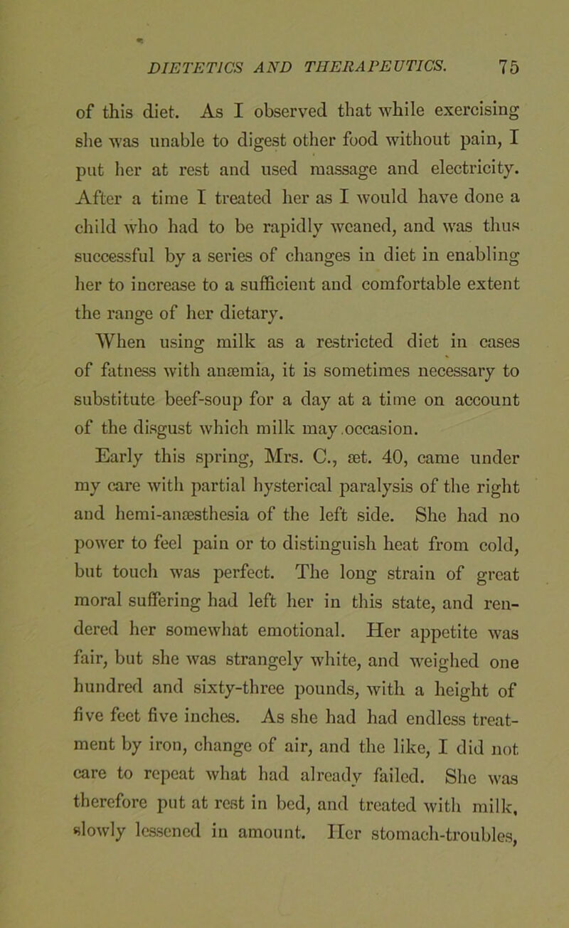 of this diet. As I observed that while exercising she was unable to digest other food without pain, I put her at rest and used massage and electricity. After a time I treated her as I would have done a child who had to be rapidly weaned, and was thus successful by a series of changes in diet in enabling her to increase to a sufficient and comfortable extent the range of her dietary. When using milk as a restricted diet in cases of fatness with anaemia, it is sometimes necessary to substitute beef-soup for a day at a time on account of the disgust which milk may .occasion. Early this spring, Mrs. C., aet. 40, came under my care with partial hysterical paralysis of the right and hemi-anaesthesia of the left side. She had no power to feel pain or to distinguish heat from cold, but touch was perfect. The long strain of great moral suffering had left her in this state, and ren- dered her somewhat emotional. Her appetite was fair, but she was strangely white, and weighed one hundred and sixty-three pounds, with a height of five feet five inches. As she had had endless treat- ment by iron, change of air, and the like, I did not care to repeat what had already failed. She was therefore put at rest in bed, and treated with milk, slowly lessened in amount. Her stomach-troubles,