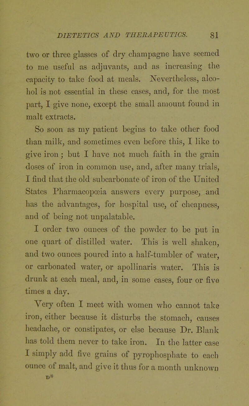 two or three glasses of dry champagne have seemed to me useful as adjuvants, and as increasing the capacity to take food at meals. Nevertheless, alco- hol is not essential in these cases, and, for the most part, I give none, except the small amount found in malt extracts. So soon as my patient begins to take other food than milk, and sometimes even before this, I like to give iron; but I have not much faith in the grain doses of iron in common use, and, after many trials, I find that the old subcarbonate of iron of the United States Pharmacopoeia answers every purpose, and has the advantages, for hospital use, of cheapness, and of being not unpalatable. I order two ounces of the powder to be put in one quart of distilled water. This is well shaken, and two ounces poured into a half-tumbler of water, or carbonated water, or apollinaris water. This is drunk at each meal, and, in some cases, four or five times a day. Very often I meet with women who cannot take iron, either because it disturbs the stomach, causes headache, or constipates, or else because Dr. Blank has told them never to take iron. In the latter case I simply add five grains of pyrophosphate to each ounce of malt, and give it thus for a month unknown