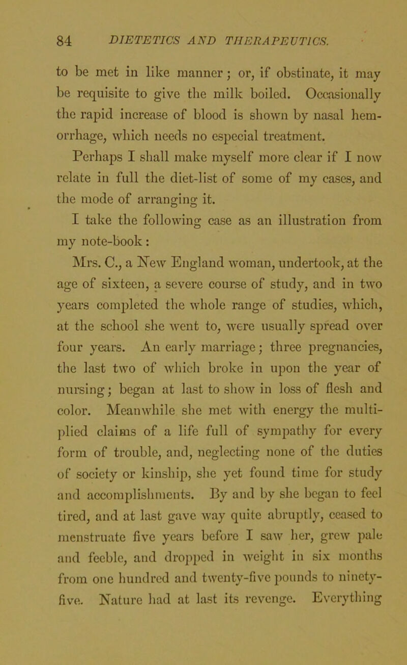 to be met in like manner; or, if obstinate, it may be requisite to give the milk boiled. Occasionally the rapid increase of blood is shown by nasal hem- orrhage, which needs no especial treatment. Perhaps I shall make myself more clear if I now relate in full the diet-list of some of my cases, and the mode of arranging it. I take the following case as an illustration from my note-book: Mrs. C., a New England woman, undertook, at the age of sixteen, a severe course of study, and in two years completed the whole range of studies, which, at the school she went to, were usually spread over four years. An early marriage; three pregnancies, the last two of which broke in upon the year of nursing; began at last to show in loss of flesh and color. Meanwhile she met with energy the multi- plied claims of a life full of sympathy for every form of trouble, and, neglecting none of the duties of society or kinship, she yet found time for study and accomplishments. By and by she began to feel tired, and at last gave way quite abruptly, ceased to menstruate five years before I saw her, grew pale and feeble, and dropped in weight in six months from one hundred and twenty-five pounds to ninety- five. Nature had at last its revenge. Everything