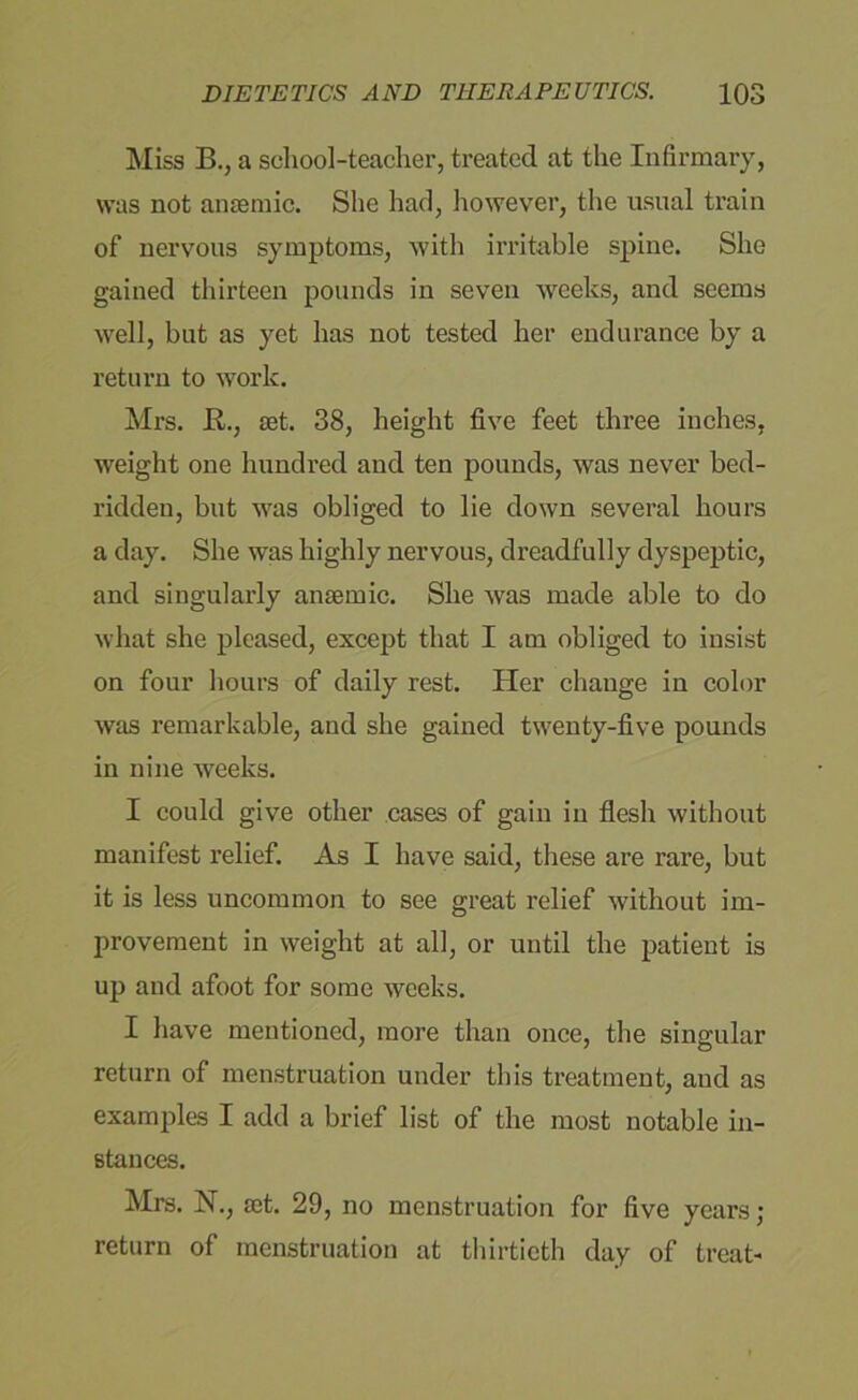 Miss B., a school-teacher, treated at the Infirmary, was not anaemic. She had, however, the usual train of nervous symptoms, with irritable spine. She gained thirteen pounds in seven weeks, and seems well, but as yet has not tested her endurance by a return to work. Mrs. K., aet. 38, height five feet three inches, weight one hundred and ten pounds, was never bed- ridden, but was obliged to lie down several hours a day. She was highly nervous, dreadfully dyspeptic, and singularly anaemic. She was made able to do what she pleased, except that I am obliged to insist on four hours of daily rest. Her change in color was remarkable, and she gained twenty-five pounds in nine weeks. I could give other cases of gain in flesh without manifest relief. As I have said, these are rare, but it is less uncommon to see great relief without im- provement in weight at all, or until the patient is up and afoot for some weeks. I have mentioned, more than once, the singular return of menstruation under this treatment, and as examples I add a brief list of the most notable in- stances. Mrs. N., set. 29, no menstruation for five years; return of menstruation at thirtieth day of treat-