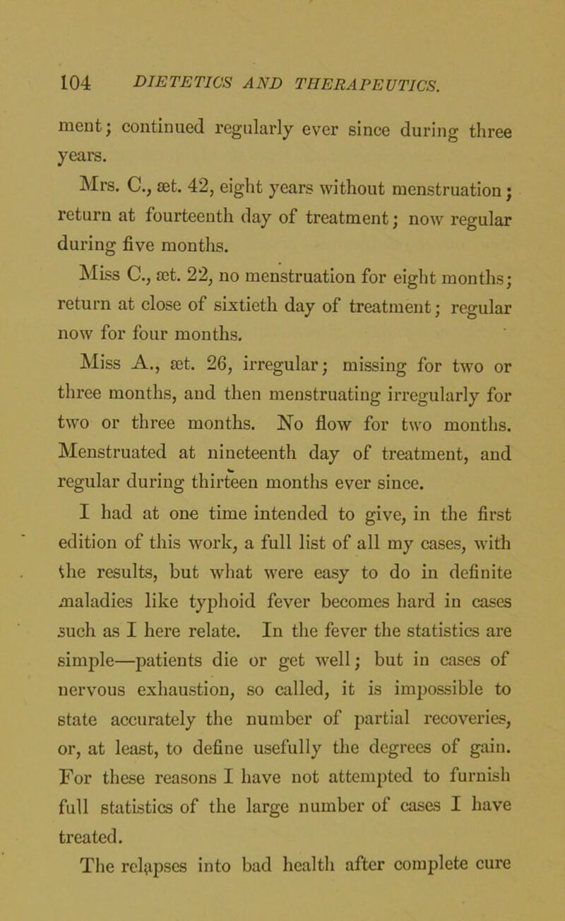 ment; continued regularly ever since during three years. Mrs. C., set. 42, eight years without menstruation; return at fourteenth day of treatment; now regular during five months. Miss C., set. 22, no menstruation for eight months; return at close of sixtieth day of treatment; regular now for four months. Miss A., set. 26, irregular; missing for two or three months, and then menstruating irregularly for two or three months. No flow for two months. Menstruated at nineteenth day of treatment, and regular during thirteen months ever since. I had at one time intended to give, in the first edition of this work, a full list of all my cases, with the results, but what were easy to do in definite maladies like typhoid fever becomes hard in cases such as I here relate. In the fever the statistics are simple—patients die or get well; but in cases of nervous exhaustion, so called, it is impossible to state accurately the number of partial recoveries, or, at least, to define usefully the degrees of gain. For these reasons I have not attempted to furnish full statistics of the large number of cases I have treated. The relapses into bad health after complete cure
