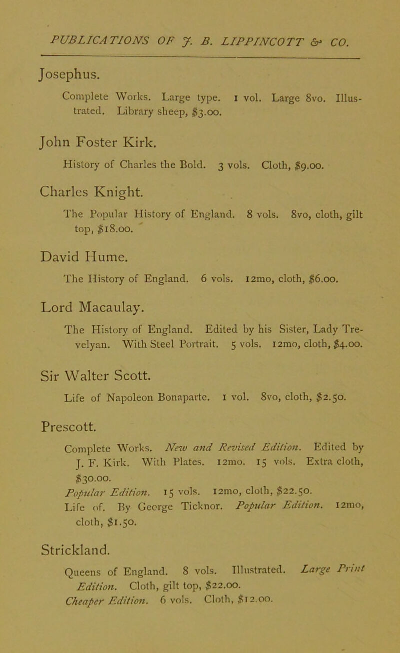 Josephus. Complete Works. Large type, i vol. Large 8vo. Illus- trated. Library sheep, $3.00. John Foster Kirk. History of Charles the Bold. 3 vols. Cloth, $9.00. Charles Knight. The Popular History of England. 8 vols. 8vo, cloth, gilt top, $18.00. David Hume. The History of England. 6 vols. i2mo, cloth, $6.00. Lord Macaulay. The History of England. Edited by his Sister, Lady Tre- velyan. With Steel Portrait. 5 vols. i2mo, cloth, $4.00. Sir Walter Scott. Life of Napoleon Bonaparte. 1 vol. 8vo, cloth, $2.50. Prescott. Complete Works. New and Revised Edition. Edited by J. F. Kirk. With Plates. i2mo. 13 vols. Extra cloth, $30.00. Popular Edition. 15 vols. i2mo, cloth, $22.50. Life of. By George Ticknor. Popular Edition. i2mo, cloth, $1.50. Strickland. Queens of England. 8 vols. Illustrated. Large Print Edition. Cloth, gilt top, $22.00. Cheaper Edition. 6 vols. Cloth, $12.00.