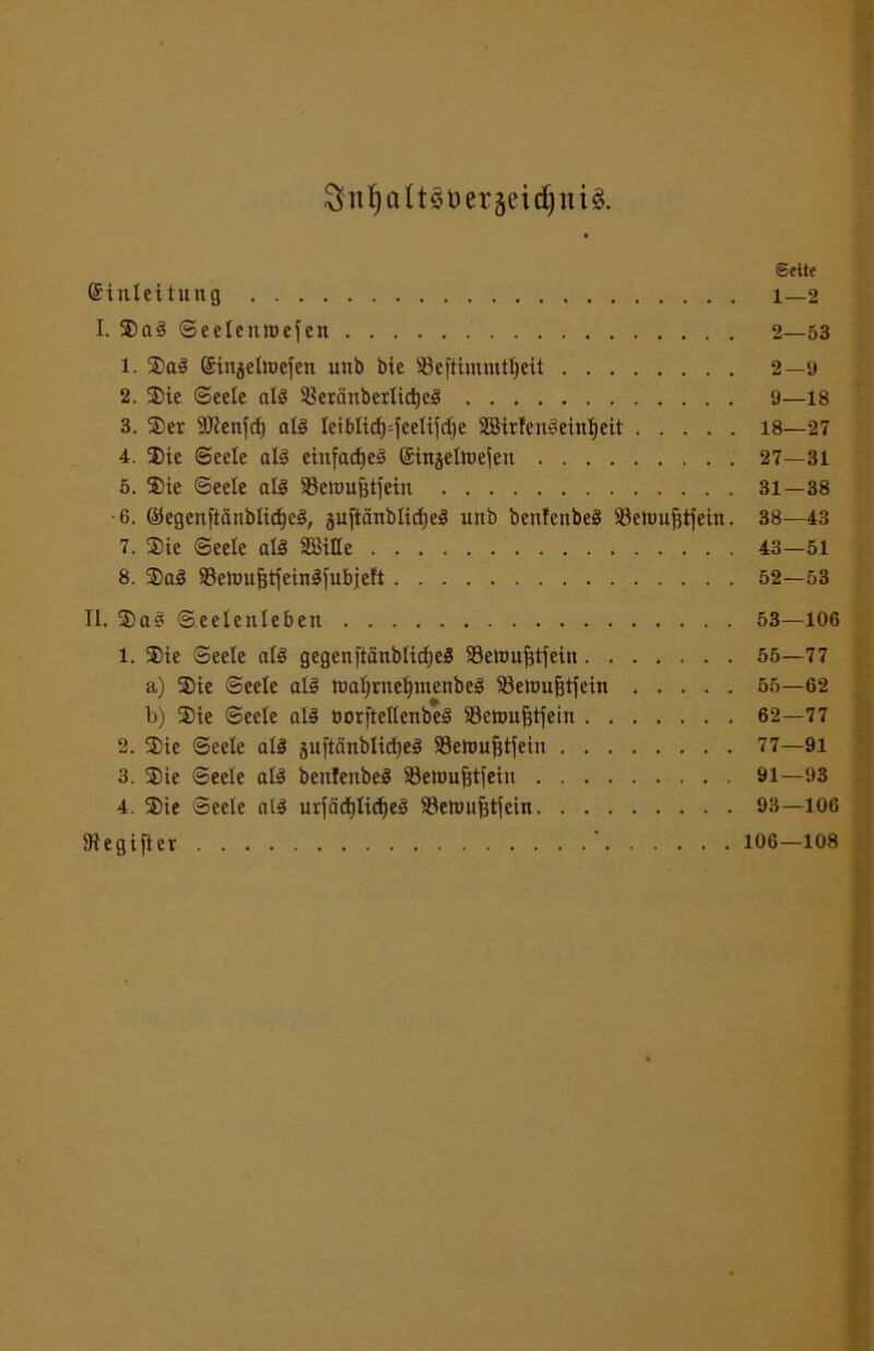 SnfjaltsuergeidjitU. ©eite (Sinleitung 1—2 I. ©aS ©eelenloefen 2—53 1. ©aS Sinjeltüej'en uttb bie SSeftimmtljeit 2—9 2. ©ie (Seele als 5krciiibcrlid)eS 9—18 3. ©er SRenfd) als Ieiblidj=feelifd)e SBirfenSeinfyeit 18—27 4. ©ie ©eele als einfaches Gsinselttiejen 27—31 5. ©ie Seele als SSeioufjtfein 31—38 -6. ©egen[tänblid)eS, juftänblidjeS unb benfenbeS iöeiuufitfein. 38—43 7. ©ie ©eele als SBille 43—51 8. ©aS SetuujjtfeinSfubjeft 52—53 II. $aS ©eelenleben 53—106 1. ©ie ©eele als gegenftänb!id;eS Settnifdiein 55—77 a) ©ie ©eele als ttaljrnefymenbeS 33etoufjtfein 56—62 b) ©ie ©eele als »orftellenbeS 33ett)ufetjein 62—77 2. ©ie ©eele als juftänblidjeS 33etmijjtjein 77—91 3. ©ie ©eele als bettlenbeS 33enmfjt|eui 91—93 4. ©ie ©eele als urfädjlidjeS Söettmfctjein 93—106 SRegifter ' 106—108