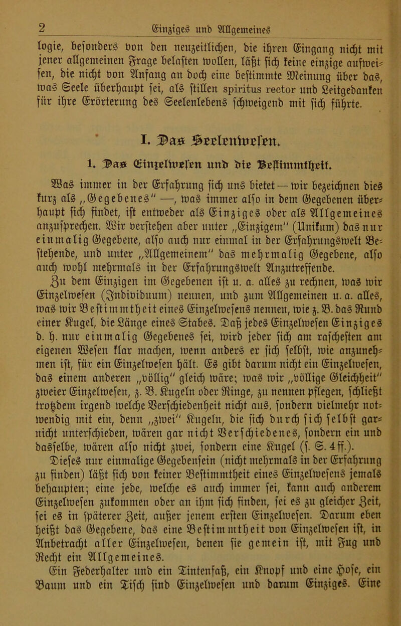 logie, befonber? non ben neugeitlidjen, bie ifjren ©ingang nidjt mit jener allgemeinen grage belaften motten, läfet fic^ feine einzige aufmei? fen, bie nidjt non Anfang an bod) eine beftimmte Meinung über ba?, >oa§ ©eele Überlauf)! fei, al? füllen spiritus rector itnb Seitgebanfen für ifjre ©rörternng be? Seelenleben? fdjmeigenb mit fid; führte. I. 1. CBinpelhteVen unb bis Bejftntmffreff. 2Ba? immer in ber ©rfafjrung fid) un? bietet —mir begeidjnen bie? furg al? „©egebene? —, ma? immer alfo in bem Gegebenen über? flaust ficf) finbet, ift eittmeber al? ©ingige? ober al? Allgemeine? angufftredfett. 2öir berfte^en aber unter „©innigem (Unifum) ba? nur einmalig Gegebene, alfo audj nur einmal in ber @rfaf)ruitg?melt 58e? fteljenbe, unb unter „Allgemeinem“ ba? mehrmalig ©egebene, alfo and) mof)l mehrmals in ber @rfal)rung?melt Angutreffenbe. 3n bem ©ingigen im ©egebenen ift u. a. alle? gu regnen, mal mir ©ingelmefen (gnbiöibuunt) nennen, unb gum Attgenteineit u. a. alle?, ma? mir 58 e ft int nt tl) eit eine? ©ingelmefen? nennen, mie g. 58. ba? tttunb einer ®ugel, bie Sänge eine? ©tabe?. ©afjjebe? ©ingetmefen ©ingige? b. I). nur einmalig ©egebcne? fei, mirb jeber fid^ am rafdjeften am eigenen 5üöefen flar madjen, menn attber? er fid; felbft, mie angunelj* men ift, für ein ©ingelmefen hält. ©? gibt barum nicfjt ein ©ingelmefen, ba? einem anberen „nöttig gleich märe; ma? mir „böttige ©leid)l)eit gtoeier ©ingelmefen, g. 58. kugeln ober 5Kittge, gu nennen pflegen, fdjlicfjt trot)bent irgenb meldje 58erfdjiebenljcit nid)t an?, fonbcrn bielntel)r not; menbig mit ein, beim „gmei'' kugeln, bie fid^ burcp fic^ felbft gar? nicht unterfdjieben, mären gar nidjt 58erfd)iebette?, fonbern ein unb balfelbe, mären alfo nicht gmei, fonbern eine $ugel (f. ©.4 ff.). ©iefe? nur einmalige ©egebenfein (nicht meljrmal? in ber ©rfahrung gu finben) läfjt fid) bott feiner 58eftimmtl)eit eine? ©ittgelmefen? jemal? behaupten; eine jebe, meld)e e? and) immer fei, fanit aitdj aitbcrcm ©ingelmefen gufommen ober an ilptt fidf» finben, fei e? gu gleicher 3cit, fei c? in fpäterer 3eit, attber jenem erfteit ©ingelmefen. ©arunt eben I)cifjt ba? ©egebette, ba? eine 58 e ft i nt nt tf) ei t bott ©ingelmefen ift, in Anbetracht aller ©ingelmefen, bcneit fie gemein ift, mit gug unb 5Red)t ein Allgemeine?. ©in gebcrl)alter ttttb eitt ©intenfafj, ein fi'itopf unb eine pofe, ein 58«um unb ein ©ifd) finb ©ingelmefen unb barum ©ingige?. ©ine