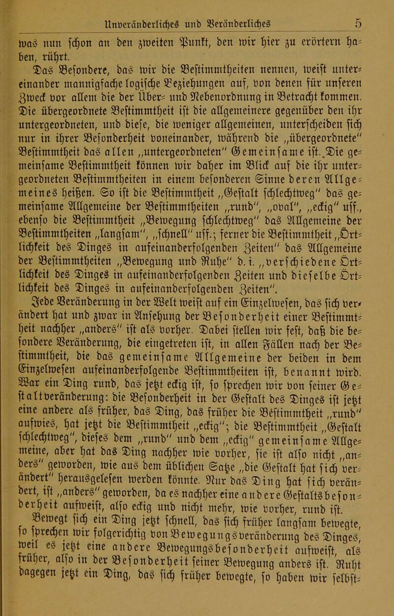 tuaS nun fcfjon an ben §tt»eiten fßunft, ben mir hier gu erörtern ha; ben, rül)rt. $aS Refonbere, baS mir bie Reftimmtheiten nennen, meift untere einnnber mannigfache logifd)e Regierungen auf, bon benen für unferen ßmed bor allem bie ber Über? unb fftebenorbnung in Retracht fommeit. ®ie übergeorbnete Reftimmtheit ift bie allgemeinere gegenüber ben if)r untergeorbneten, unb biefe, bie meniger allgemeinen, unterfdjeiben fidj nur in ibjrer Refonberljeit botteinanber, mäljrenb bie „übergeorbnete Reftimmtheit baS alten „untergeorbneten ©emeinfante ift..®ie ge* meinfame Reftimmtljeit fönnen mir baljer im Rlid auf bie if)r unter* georbneten Reftimmtheiten in einem befonberen ©tune beren Slllge* meines fjei^en. 60 ift bie Reftimmtheit „©eftalt fdjlechtmeg baS ge* meinfame Slllgemeine ber Reftimmtheiten „runb, „obal, „edig uff., ebenfo bie Reftimmtheit „Remegung fd)led)tmeg baS Allgemeine ber Reftimmtheiten „tangfam, „fdjnelT uff.; ferner bie Reftimmtheit „Ört* licfjfeit beS SDingeS in aufeinanberfolgenben Beiten baS Allgemeine ber Reftimmtheiten „Remegung unb Auhe b.i. „berfdjiebene Ört* liddeit beS $ingeS in aufeinanberfolgenben Betten unb biefetbe Ört* lidjfeit beS $ingeS in aufeinanberfolgenben Beiten. Sebe Reränberung in ber SSelt meift auf ein ©ingelmefen, baS fid) ber* änbert hat unb gmar in Anfeljung ber Refonberheit einer Reftimmt* reit nadTrer „anberS ift als borrer. £>abei ftetten mir feft, bafe bie be* fonbere Reränberung, bie eingetreten ift, in alten gälten nad) ber Re* ftimmtreit, bie baS genteinfame Allgemeine ber beiben in bem ©ingelmefen aufeinanberfolgenbe Reftimmtreiten ift, benannt mirb. 3Bar ein ®ing runb, baS je|t edig ift, fo fprcdjeit mir bon feiner ©e* ftaltberänberung: bie Refonberheit in ber ©eftalt beS ®ingcS ift jefct eine anbere als frürer, baS SDing, baS früher bie Reftimmtheit „runb aufroieS, hat jefet bie Reftimmtljeit „edig; bie Reftimmtreit „©eftalt fcTlecTtmeg, biefeS bem „runb unb bem „edig genteinfame Allge* meine, aber hat baS $ing nachher mie borljer, fie ift alfo nicht „an* berS gemorben, mie aus bem üblichen ©afce „bie ©eftalt hat fid) ber* änbert herauSgelefen merben fönnte. Aur baS ®ing hat fid) berän* bert, tft „anberS gemorben, ba eS nachher eine anbere ©eftaltSbefon* ber!)eit aufmeift, alfo edig unb nid)t mehr, mie borher, runb ift. Remegt fidf) ein ®iitg jefjt fcl)itell, baS fid) früher langfam bemegte, (o fprechen mir folgerichtig bon RemeguugSberänberung beS ®ingeS, med es jefct eine anbere Remegungsbefonberheit aufmeift, als früher, alfo in ber Refonbcrl)cit feiner Remegung anberS ift. Mt bagegen je^t ein 2>ing, bgS fich früher bemegte, fo haben mir felbft*