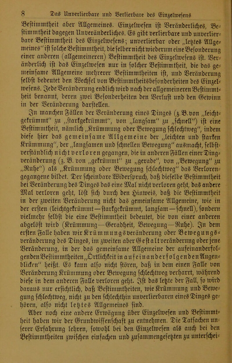 58eftiinmtf)eit aber Allgemeines. ©ingeltüefen ift ©eränberlidjes, ©e« ftimmtfieit öagegeit UnberänberlidjcS. 6S gibt berlierbare unb unberlier« bare ©eftimmtf)eit beS (SinselmefenS; unberlierbar ober „lefjteS Aüge« m eines ift foldje ©eftimmffjeit, bie felber nidft hriebermn eine ©efonberung einer anberen (allgemeineren) ©eftimmtljeit beS (SinselmefenS ift. SSev= änberlicf) ift baS ©injelmefen nur in foldjer ©eftimmtf)eit, bie baS ge« meinfame Allgemeine mehrerer ©eftimmtljeiten ift, unb ©eränberung felbft bebeutet ben SBedjfel bon 93eftimmtf)eit§befonber^eiten beS (Sinsel« toefenS. Sebe©eränberuitg enbticf) mirb nad) ber allgemeineren ©eftimmt« l)eit benannt, bereu smei ©efottberlfeitcn ben ©erluft unb ben ©emittn in ber ©eränberung barftettcn. Sn mannen Satten ber ©eränberung eines ®ittgeS (j.S.bon ,,teicf)t= gefrümmt ju „ftarfgetrümmt, bon „langfam 31t „fdjnett) ift eine ©eftimmtljeit, nämlidj „Krümmung ober ©emegung fd)lecf)tmeg inbem biefe Ijier baS gern ein f ante Allgemeine ber „leisten unb ftarfen Krümmung, ber „langfamen unb fdjnetten ©emegung auSmadjt, felbft- berftänblid) nidjtberloren gegangen, bie in anberen Sötten einer ®ing« beränberung (3. ©. bon „gefrümmt 31t „gerabe, bon „©emegung 3U „^tufie) als „Krümmung ober ©emegung fdjlcdjtmeg baS ©erlorett« gegangene bitbet. 55er fdfeittbare SBiberf^rucf), baff biefelbe ©eftimmtljeit bei ©eränberung beS $ingeS baS eine Sftal nidjt berloren gefjt, baS anbere 9Jlal berloren gefjt, löft fidb) burdj ben |>inmeiS, baf? bie ©eftimmtljeit in ber streiten ©eränberung nicfjt baS gemeinfante Allgemeine, mie in ber evften (leidjtgefrümmt—ftarfgetrümmt, langfam —fdjnett), fonbern bietmef)r felbft bie eine ©eftimmtljeit bebeutet, bie boit einer anberen abgelöft trirb (Krümmung—©erabfjeit, ©emegung—SRufje). Sn beut erften Satte fjaben mir KriimmungSberänbcrung ober ©emeguttgS« beränberung beS 55tngeS, im streiten aber ©eftaltocränberung ober jene ©eränberung, in ber baS gemeinfante Allgemeine ber aufeinanberfot« gettben ©efiimmtfjeiten „Örtlidjfeit in a u f c i n a n b e r f 01 g e n b e tt Augen« blicfen fjeifjt. @§ fatnt alfo nidjt ftören, bajj in bettt einen Sötte bon ©eränberung Krümmung ober ©emcgung fdjledjtmcg berljarrt, mäfjrenb biefe in bem anberen Sötte berloren geljt. Sft baS lefde ber Satt, fo mirb barauS nur erfidjtlicfj, bafj ©eftimmtfjeiten, mic Krümmung unb ©eme« gung fdjledjtmeg, nidjt 31t ben fdjledjffjin unberlierbaren eines Dinges ge« Ijörett, alfo nidjt IcüteS Allgemeines finb. Aber nodj eine anbere (Srmäguitg über ©inselmefen unb ©eftimmt« Ijeit fjaben mir ber ©runbtuiffenfdjaft 31t entnehmen. Die Xatfadjcit um ferer (Srfaljrung lehren, fomofjl bei ben @itt3elmcfen als attdj bei ben ©eftiinmtljeitcn smifdjett einfachen unb jufammengefe^ten 3U unterfdjei«