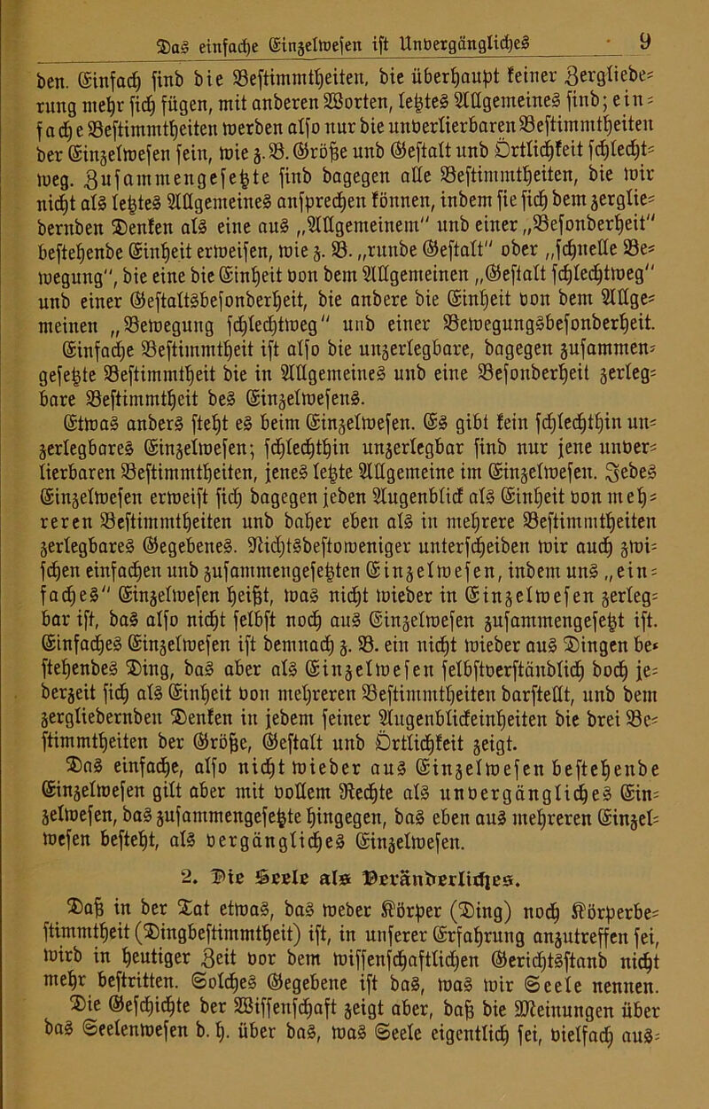 ben. ©infad) finb bie 93eftimtnfeiten, bie überJ)au)?t feiner Bergliebe# rung rneljr fid> fügen, mit anberenSöorten, lefcteS Allgemeines finb; ein# f acE) e 93eftimmtfjeiten merben atfo nur bie unöerlierbareit93eftimmtfjeiten ber ©inzeimefen fein, inie z-58. ©röjje unb ©eftalt unb Drtlidjleit fd)led)t# meg. Bufammengefefete finb bagegen ade 93eftinuntf)eiten, bie mir nidjt af§ festes Allgemeines anfpredjen fönnen, inbem fie ficf) bem zerglie# bernben ®enfen als eine auS „Allgemeinem unb einer „93efonberfjeit beftefjenbe C$int)eit ermeifen, mie 5. 93. „runbe ©eftalt ober „fdjneüe 93e# megung, bie eine bie ©infjeit Oon bem Allgemeinen „©eftatt fcfjledjtmeg nnb einer ©eftaltsbefonberljeit, bie anbere bie ©infjeit tooit bem Allge# meinen „93emegung fdjledjtmeg  unb einer 93emegungSbefonberfjeit. ©infame 93eftimmtfjeit ift atfo bie unzerlegbare, bagegen jufammen# gefegte 93eftimmtfjeit bie in Allgemeines unb eine 93efonberf)eit zerleg# bare 93eftimmtl)cit beS ©inzelmefettS. ©tmaS anberS ftetjt eS beim ©inzeimefen. ©S gibt fein fdjlecfjtljin un# Zerlegbares ©inzeimefen; fdjlecfjtljin unzerlegbar finb nur jene unoer# lierbaren 93eftimmtf)eiten, jenes letzte Allgemeine im ©inzeimefen. ^ebeS ©inzeimefen ermeift fid) bagegen jeben Augenblid als ©inl)eit oon mel)# reren 93eftimmtfjeiten unb bal)er eben als in mehrere 93eftimmtfjeiten Zerlegbares ©egebeneS. SftidjtSbeftoroeniger unterfdjeiben mir and) zmi# fcfjen einfadjen unb zufammengefe|ten ©inzeimefen, inbem uns „ein# fadjeS ©inzeimefen Reifet, maS nidjt mieber in ©inzeimefen §ertegs bar ift, baS alfo nictjt felbft nod) auS ©inzeimefen zufammengefefjt ift. ©tnfadjeS ©inzeimefen ift bemnadj 5.58. ein nidjt mieber auS ®ingen be* ftefjenbeS ®ing, baS aber als ©inzeimefen felbftoerftänblicf) bodj je# berjeit fiel) als ©intjeit Oon mehreren 93eftimmtl)eiten barfteüt, unb bem Zergliebernbeit S)enfen in jebem feiner Augenblideinfjeiten bie brei 93c# ftimmtfjeiten ber ©röfje, ©eftalt unb Drtlidjleit zeigt. ®aS einfadje, alfo nid)t mieber aus ©inzeimefen beftefjenbe ©inzeimefen gilt aber mit Oodent 5Redjte als unbergänglidjeS ©in# Zelmefen, baS zufammengefejjte hingegen, baS eben aus mehreren ©inzel# mefen beftetjt, als oergänglidjeS ©inzeimefen. 2. Btc Seele al» Beränberlidjes. ®afj in ber Xat etmaS, baS meber Körper (®ing) nod) $örperbe# ftimmtfjeit ($ingbeftimmtfjeit) ift, in nuferer ©rfafjrung anzutreffen fei, mirb in heutiger Beit üor bem miffenfdjaftlidjen ©erid)tsftanb nid^t me^r beftritten. SoIcfjeS ©egebene ift baS, maS mir (Seele nennen. 2>ie ©efdjidjte ber Sßiffenfdjaft zeigt aber, bafj bie Meinungen über baS Seelenmefen b. fj. über baS, maS Seele eigentlid) fei, oielfad) aus#