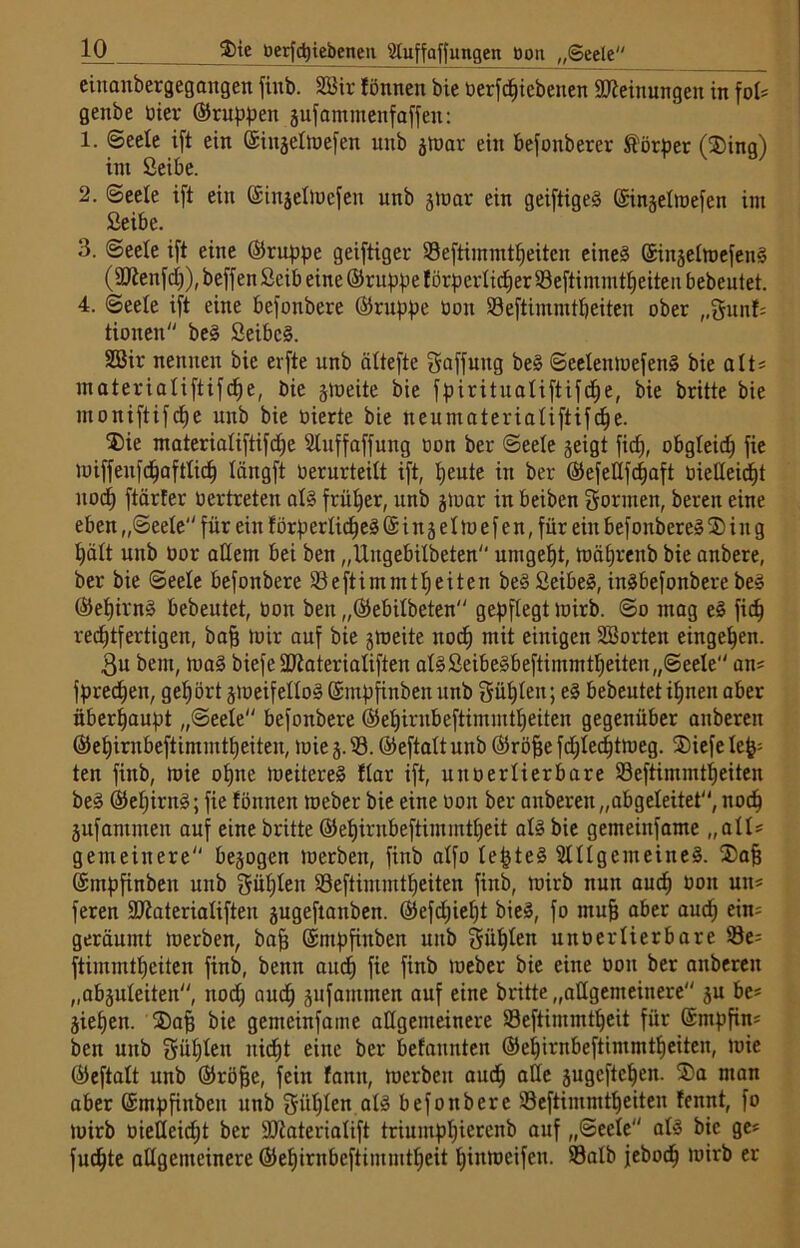 eittanbergegangen finb. Sßir fönnen bie üerfchtebenen Meinungen in fol* genbe üier ©rupfen sufammenf affen: 1. «Seele ift ein ffiinjeltoefen unb stoar ein befonberer Körper (23ing) int Seibe. 2. Seele ift ein ©injelincfen unb srnar ein geiftigeg ©injelinefen int Seibe. 3. Seele ift eine ©ruppe geiftiger Seftimmtheiten eineg ©inselmefeng (Sttenfch), beffen Seib eine ©ruppe f örpcrlidjer Seftimmttjeiten bebeutet. 4. Seele ift eine befonbere ©nippe üott Seftimmtljeiten ober „gunf* tioneit beg Seibcg. SEßir nennen bie erfte unb ältefte gaffmtg beg Seelenmefeng bie alt* materialiftifdje, bie smeite bie fpiritualiftifd^e, bie britte bie moniftifctje unb bie üierte bie tteumaterialiftifche. 3)ie ntaterialiftifd^e Slnffaffung oon ber Seele §eigt fid), obgleich fie miffenfdjaftlich längft Verurteilt ift, heute in ber ©efellfdjaft üieHeid^t uocf) ftärter oertreten alg früher, unb stoar in beiben gönnen, bereit eine eben „Seele für ein törperlicheg © i n 3 e1m e f e n,für ein befonbere» 5) i tt g hält unb üor adern bei ben „Uitgebilbeten umgebt, tuäfjrcnb bie anbere, ber bie Seele befonbere Seftimmtheiten beg Seibeg, ingbefonbere beg ©el)irn§ bebeutet, üott ben „©ebilbeten gepflegt toirb. So mag eg fich rechtfertigen, bah mir auf bie smeite uod) mit einigen SBorten entgehen. 3u bem, mag biefeSJiaterialiften alg Seibegbeftimmtheiten „Seele an* fpredjen, gehört jraeifellog ©mpfinben unb Sühlen; eg bebeutet ihnen aber überhaupt „Seele befonbere ©ehirnbeftimmtheiten gegenüber anberen ©ehirnbeftimmtheiten, mie 3. S. ©eftalt unb ©röfje fdjlechtmeg. ®iefe Iefc: ten finb, mie ohne meitereg flar ift, uttoerlierbare Seftimmtheiten beg ©eljirng; fie tonnen meber bie eine 001t ber anberen „abgeleitet, noch jufammen auf eine britte ©ehirnbeftimmtheit alg bie gemeinfame „all* gemeinere besagen merbett, finb alfo lept eg 2111 gern eineg. Safj ©mpfinben unb güljlen Seftimmtheiten finb, toirb nun auch üon utt* feren SRaterialiften sugeftanben. ©efdjiefjt bieg, fo muh aber aud) ein* geräumt merben, bah ©mpfinben unb Sühlen uttoerlierbare Se* ftimmtheiten finb, benn auch fie fiub tveber bie eine 001t ber anberen „absuleitett, noch auch äufammen auf eine britte „allgemeinere 3U be* Sieben. ®ap bie genteinfame allgemeinere Seftimmtheit für ©mpfin* ben unb gülden itid)t eine ber befatmten ©ehirnbeftimmtheiten, mie ©eftalt unb ©rohe, fein tarnt, merben auch a^c äugeftchen. ®a man aber ©mpfinben unb gülden alg befonbere SSeftimmtheiten tennt, fo toirb üieüeidjt ber äftaterialift triuutphierettb auf „Seele alg bie ge* fuc^te allgemeinere ©ehirnbeftimmtheit hinmeifett. Salb jebod) mirb er