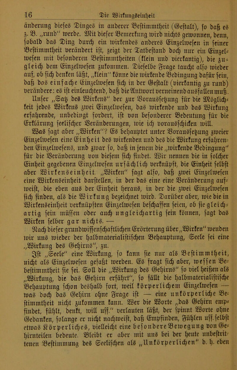 änberung biefcS SDingeg in anberer Beftimmtfjeit (©eftalt), fo bajj eg 3. 33. „raub werbe. 9J?it biefer Bewertung wirb nichts gewonnen, benn, fobalb bag $ing burdh ein wirfenbeg anbereg ©injelioefen in feiner Beftimmtfjeit Oeränbert ift, jeigt ber Xatbeftanb bocf) nur ein ©iniek wefen mit befonbereit 58 eft int nt 11) eiten (ffein unb oierfantig), bie su* gleich bem ©injetwefen jufommen. SDiefefbe grage tarnet alfo mieber auf, ob fidb) benfen fäfjt, „ffein fönne bie wirfenbe Bebingung bafiir fein, baff bog einfache ©injelmefen fidj in ber ©eftalt (oierfantig ju rnnb) üeränbere: eg ift einfeucfjtenb, baff bie Antwort oerneinenbaugfatfenmuh. Unfer „Sah beg SBirfeng ber jur Boraugfehung für bie äftöglicfj* feit jebe§ Söirfeitg jloei ©injelloefen, bag loirfenbe unb bag SBirfung erfahrenbe, itnbebingt forbert, ift oon befoitberer Bebeutung für bie ©rftärung feeüfdjer Beräitberungen, wie icf) üoraugfcfjicfen will. 2öag fagt aber „SBirfeit? @g behauptet unter Boraugfejjung jweier ©injelwefen eine ©infjeit beg wirfenben unb beg bie SBirfung erfaßtem ben ©injetwefeng, unb jWar fo, baff in jenem bie „wirfenbe Bebingung'' für bie Beränberung bon biefent fidj finbet. 2ßir nennen bie in fofdjer ©infjeit gegebenen ©ittjefwefen xtrfädEjlidb) oerfnüpft, bie ©infjeit felbft aber SBirfengeinfjeit. „Söirfen fagt alfo, baf} jwei ©injefwefen eine SSirfengeinheit barftetfen, in ber bag eine eine Beränberung auf* toeift, bie eben aug ber ©infjeit fjeraug, in ber bie jwei ©iitjefwefen fic£j finbett, afg bie SBirfung bejeii^net wirb, darüber aber, wie bie in SBirfengeinfjeit üerfniipften ©in^efwefen befefjaffen feien, ob fie gteic^= artig fein müffen ober auch ungleichartig fein fönnen, fagt bag S33irfen fefber gar nidjtg. — 9tadj biefer grunb wiff enfdfjaftficfjen ©rörterung über „SBirfen weitbeit Joir ung wieber ber tjalbmateriatiftifc^en Behauptung, ©eele fei eine „Söirfung beg ©efjirttg, 31t. 3ft „Seele eine SEBirfung, fo fann fie nur afg Beftimmtfjeit, nicht afg ©insefwefeu gefaxt werben. @g fragt fiel) aber, weffen Be= beftimmtheit fie fei. ©off bie „SBirfung be» ©efjirng fo oief ^ei^en afg „SBirfuug, bie bag ©efjirn erfährt, fo fällt bie hafbmateriafiftifcfje ©efjauptung fefjon be§Xjatb fort, weif förperfichent ©inselwefen — wag bodh bag ©efjirn offne grage ift — eine unfürperfidfje Be= ftimmtheit nicht sufomnten fann. 2Ber bie SBorte „bag ©ehirn emp* finbet, fühlt, beult, wiff uff. oerlauten läfjt, ber fpinnt SBorte ofjne ©ebanfen, fofange er nicht nadjweift, bah Snipfiuben, güljfen uff. fetbft etwag Störperlicfjcg, oieüeidjt eine befonbereBewegung oon©e; hirnteifen bebeute. Bleibt er aber mit ung bei ber heute unbeftriü tenen Beftimntung beg ©eelifdjen afg „Unfürperlidjen b. h- eben