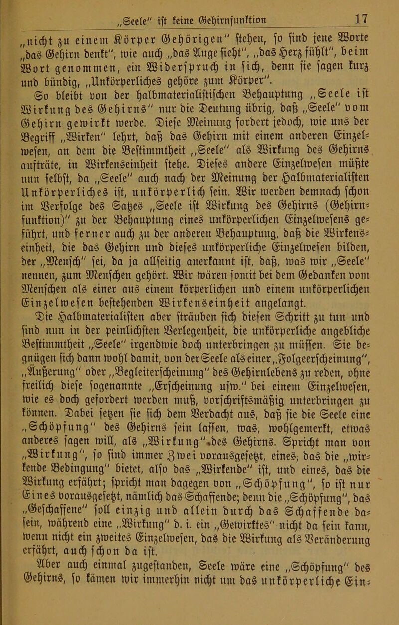 „Seele ift feine (Sehirnfunftton „nicfjt gu einem Körper ©ehörigen“ fielen, fo finb jene SBorte „bag ©epicit beult“, lute auch „bag 2tugefieht, „bag#ergfühlt“, beim 2Bort genommen, ein Sßiberfprud) in fid), benn fie fagen lurg nnb büttbig, „Unförperlicheg gehöre gum Körper. ©o bleibt Don ber tjatbmateriatiftifcöen ^Behauptung „Seele ift SSHrfung beg ©ehirng“ nur bie Deutung übrig, bafi „Seele“ öont ©ef)irn gcmirlt merbe. ®iefe Meinung forbcrt jebocf), mie ung ber «Begriff „SSHrlen“ lehrt, bafs bag ©et)irn mit einem anberett (Singel* mefen, an bent bie 93eftimmtt)eit „Seele“ alg Söirlung beg ©ehirng aufträte, in SBirfengeinheit ftetje. ®iefeg onbere ©ingelmefen müfjte nun felbft, ba „Seele“ and) nadf ber Meinung ber £>albmaterialiften Unförperlidjeg ift, unförperlidj fein. 2Sir merben bemnadf fdjou im Verfolge beg Sapeg „Seele ift SBirfung beg ©ehirng (©ebirn* funttion) gu ber ^Behauptung eineg unförperlidjen ©ingelmefeitg ge* führt, itnb ferner auch git ber anberen ^Behauptung, baff bie Sßirleng* ein^eit, bie bag ©epim unb biefcg unförperlidie ©ingelmefen bilbeit, ber „SJienfd)“ fei, ba ja aüfeitig anerfannt ift, bafj, mag mir „Seele“ nennen, gum 9Jienfd)en gehört. 2Bir mären fornit bei bem ©ebanfeit Dom DJienfcben alg einer aug einem förperlichen unb einem itnförperlichen ©inge 1 mefen befteheubett SBirfengeinljeit angelangt. j£)ie §albmaterialiften aber ftränben fid) biefeit Schritt gu tun unb finb nun in ber peinlichften SScrlegeu^eit, bie unförperlidje angebliche 93eftimmtf)eit „Seele“ irgenbmie bod) unterbringen gu ntüffen. Sie be* gnügen fid) bann mol)! bamit, Don ber Seele alg einer „golgcerfdfeinung, „fÜufjerung“ ober ,,93egleiterfdjeinung“ beg ©ehirnlebeng gu reben, ohne freilid) biefe fogenannte „©rfdjeittung ufm.“ bei einem ©ingelmefen, mie eg bodh geforbert merben muff, Dorfdjriftgntäfjig unterbringen gu lönnett. ®abei fetten fie fid) bem $erbacf)t aug, baf? fie bie Seele eine „Schöpfung“ beg ©ehirng fein laffen, mag, mohlgemerlt, ettuag anbereg fagen miß, alg „28irfung“«beg ©cpirng. Spricht man Don „Sßirlung“, fo finb immer 3mei Dorauggefept, eineg; bag bie „mir* lettbe Sebingung“ bietet, alfo bag „SBirfeitbe“ ift, unb eineg, bag bie SBirlung erfährt; fpridß man bagegen Don „Schöpfung“, fo ift nur ©in eg Dorauggefept, nämlich bagSdfaffenbe; benn bie „Schöpfung“, bag „©efdjaffene“ foU eingig unb allein burcp bag Sdjaffenbe ba* fein, mährenb eine „SBirfung“ b. i. ein „©emirfteg nicht ba fein fann, menn nicht ein gmeiteg ©ingelmefen, bag bie Sßirlung alg Sßeränberung erfährt, auch fchoit ba ift. 21ber aud) einmal gugeftauben, Seele märe eine „Sd)öpfung“ bcg ©ehirng, fp lämen mir immerhin nicht um bag unlörperliche ©in*