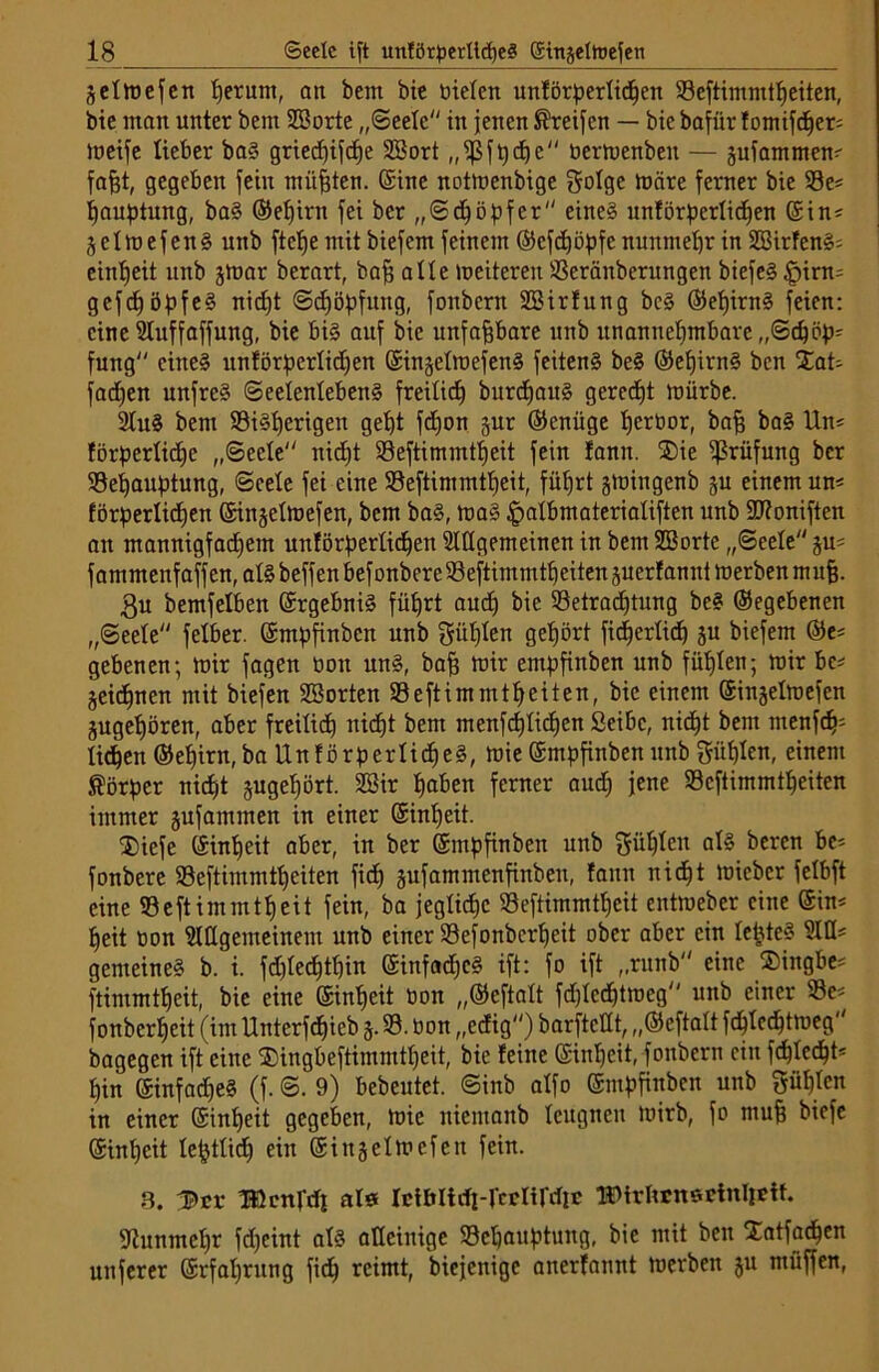 äelmefcn Ijerunt, att bem bie meiert unförperlidjen 93eftimmtf)eiten, bie man unter bent SSorte „Seele in jenen Greifen — bie bafür fomifdjer; meife lieber ba? griedjifdje SBort „ißfpdjc bermenbeu — äufammem fafjt, gegeben jein müßten, ©ine notmenbige golge märe ferner bie 93e* fjauptung, ba? ©eljirn fei ber „Sdjöpfer eines unförperlidjen ©in* ^clmefen? unb ftclje mit biefem feinem ©cfdjöpfc nunmehr in 333irfenS- eintjeit unb jtoar berart, baff alle meitereit 93eränberungen biefeS £>irm gcfcfjöpfe? nidjt Sdjöpfung, fonbern SBirfung bc? ©efjirn? feien: eine Sluffaffung, bie bi? auf bie unfaßbare nnb rtnannebmbarc „©Köp- fung'' eine? unförperlidjen ©ingelraefen? feitenS be? ©eljirn? ben Xat- fadjen unfre? Seelenleben? freilidj burdEjait? geredjt mürbe. 2lu? bem 93i?l)erigen get)t fdjon gur ©enüge tjeröor, baff ba? Um förperlidje „Seele nidjt S3eftimmtb)eit fein !amt. ®ie Prüfung ber 93ei)auptung, Seele fei eine 93eftimmtljeit, füljrt gmingenb ^u einem um förperlidjen ©injelmefen, bem ba?, toa? £albmaterialiften unb dttoniften an mannigfadjem unförperlidjen Slügemeincn in bem SBorte „Seele ju* fammenfaffen,al?beffenbefonberc93eftimmtljeitettsuerfannimerbenmufj. £u bemfelben ©rgebni? füljrt audj bie 93etradjtung bc? ©egebenen „Seele felber. ©mpfinben unb gitljlen getjört fic^erlicf) ju biefem ©e* gebenen; mir jagen boit un?, baff mir empfinben unb füllen; mir be* jeidjnen mit biefen SSorten 53eftimmtljeiten, bie einem ©injelmefen jugeljören, aber freilich nidjt bem menfdjlidjen Seibc, niefjt bem menfdj* licken ©eljirn, ba Unförperliche?, mie ©mpfinben unb giiljlen, einem Körper nidjt jugeljört. 28ir Ijaben ferner audj jene 93cftimmtljeiten immer §ufammen in einer @inl)eit. ®iefe ©infjeit aber, in ber ©mpfinben unb güljten al? beren be* fonbere 93eftimmtl)eiten fidj jufammenfinbeu, fann nidjt micber felbft eine 93eftimmtljeit fein, ba jeglidjc 93eftimmtljeit entroeber eine ©im f)eit oon Slllgemeinem unb einer 93efonbcrljeit ober aber ein leiste? M* gemeine? b. i. fdjledjtljin ©infadjc? ift: fo ift „runb eine ®ingbe* ftintmtbjeit, bie eine ©infjeit bon „©eftalt fdjtcdjtmeg unb einer 93e* fonbcrljeit (im Unterfdtjieb 5.93. bon „edig) barftedt, „©eftalt fdjlcdjtmeg bagegen ift eine ®ingbeftimmtljeit, bie feine ©inljeit, fonbern ein fdjtcdjt* fjirt ©infadje? (f. S. 9) bebeutet. Sinb alfo ©mpfinben unb 3üf)lcn in einer ©inljeit gegeben, mie nientanb leugnen mirb, fo muff biefe ©inljeit leptlidj ein ©in-jelmefen fein. 3. Ißcnrrfl als Icibltdi-rcclirdic IDtrlrrnsetnlpUt. ■Jtumnefjr fdjeint al? alleinige Scljauptuug, bie mit ben Xatfadjen unferer ©rfaljrung fidj reimt, biejenige anerfannt merben ju miiffen,