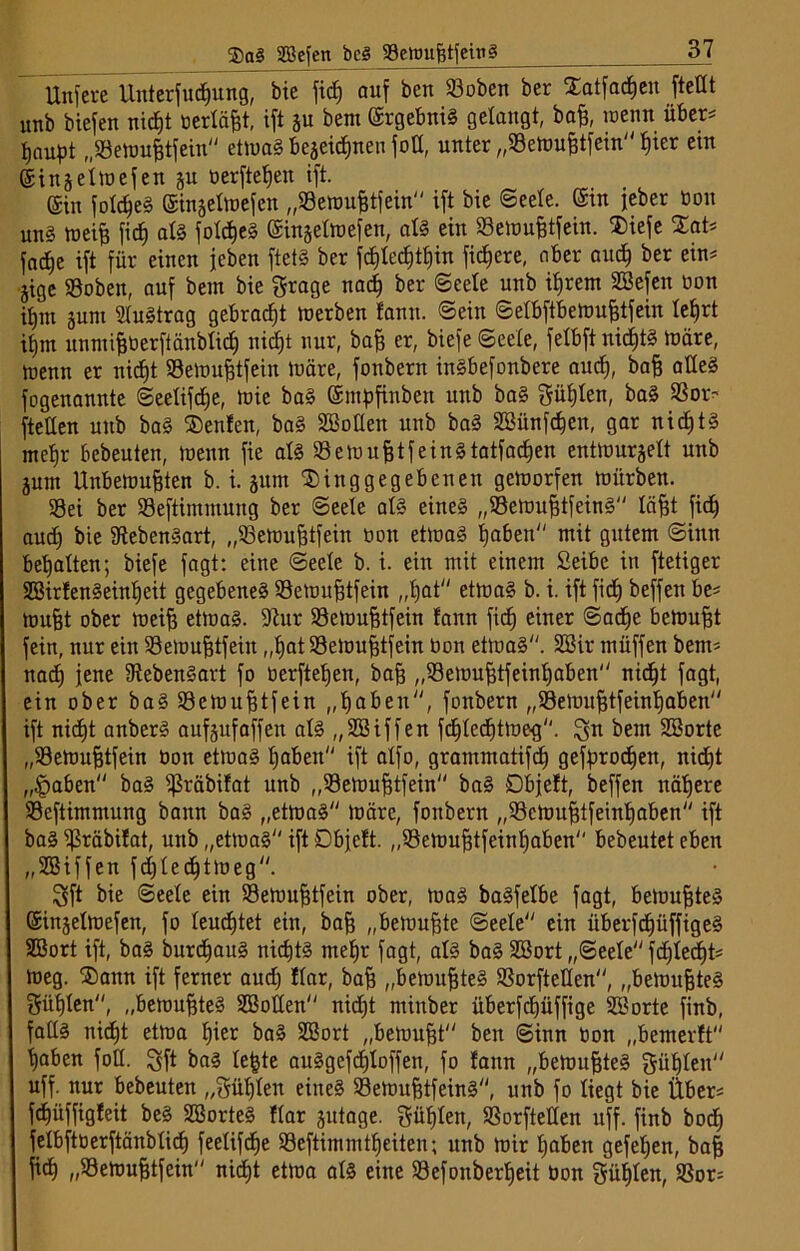 $a£ SBefen bcS SeioufstfeinS Unfere Unterfudjung, bie fic^ auf ben ©oben ber £atfacf)en fteHt unb biefen nicfjt berläfjt, ift ju bent (Ergebnis gelangt, baff, wenn über= flaust „Sewufftfein etwas bejeicfinen foK, unter „93ewu&tfein t)ier ein ©injelwefen §u berftefjen ift. (Sin fofdjeS ginjefwefen „S9emu£tfein ift bie Seele. ©in jeber bon unS weife ficf) als fofdjeS ©injeltnefen, als ein Sewufetfein. ®iefe Zat* fadje ift für einen jeben ftetS ber fd)fed)tf)in fixere, aber aucf) ber ein* jige S3oben, auf bein bie Stage nacf) ber Seele unb iferem SBefen bon ifjnt juni SluStrag gebraut werben fann. ©ein ©elbftbemufetfein lefjrt itjm unmifeberftänblidj nicfet nur, baff er, biefe (Seele, felbftnidjtS märe, menn er nidjt SSeWufetfein ibäre, fonbern inSbefonbere aucf), bafe alles fogenannte ©eelifcfje, Wie baS ©mfjfinben unb baS Süßten, baS 33or^ fteUen unb baS $enfen, baS SBoIIen unb baS SBünfdjen, gar nidjtS meljr bebeuten, wenn fie als SeWufetfeinStatfadjen entwurzelt unb jum Unbewußten b. i. gum ©inggegebenen geworfen mürben. Sei ber Seftimmung ber Seete als eine§ „SewufetfeinS läßt fidj aucf) bie Lebensart, „SeWußtfein bon etwas tjaben mit gutem Sinn begatten; biefe fagt: eine Seele b. i. ein mit einem Seibc in ftetiger SEBirfenSeinßeit gegebenes Sewußtfein „fjat etmaS b. i. ift fid) beffen be* mußt ober weiß etwas. ÜJlur Sewußtfein fann fiel) einer ©adfje bewußt fein, nur ein Sewußtfein „ßatSeWußtfein bon etwas. SBir müffen bem* nad) jene 9tebenSart fo berftetjen, baß „Sewußtfeinfjaben nidjt fagt, ein ober baSSemußtfein „ßaben, fonbern „Sfkwußtfeinljaben ift nidEjt anberS aufjufaffen als „SSiffen fd)led)tWe-g. $n bem SBorte „S3ewußtfein bon etwas I)aben ift affo, grammatifd) gefprodjen, nid)t „§aben baS fßräbifat unb „Sewußtfein baS öbjeft, beffen näljere Seftimmung bann baS „etwas wäre, fonbern „ScWußtfeinljaben ift baS Sräbifat, unb „etwas ift Dbjcft. „Sewußtfeinljaben bebeutet eben „SBiffen fdjledjtmeg. 3ft bie Seele ein Sewußtfein ober, was baSfefbe fagt, bewußtes ©injelWefen, fo leuchtet ein, baß „bewußte Seele ein überfcf)üffigeS SBort ift, baS burdjauS nidjtS meßr fagt, als baS SBort „Seele fdjlecßt* weg. ®ann ift ferner aud) Har, baß „bewußtes Sorftetten, „bewußtes Süßten, „bewußtes SBotlen nid)t minber überfcfjüffige SB orte finb, falls nicfjt etwa Ijier baS SBort „bewußt ben Sinn bon „bemerft fjaben fott. Sft baS leßte auSgcfdjloffen, fo fann „bewußtes güjjleit uff. nur bebeuten „Süfjfen eines S3eWußtfeinS, unb fo liegt bie Über* fc^üffigfeit beS SBorteS flar zutage. güljlen, SorfteHen uff. finb bod) felbftberftänblidj feeüfdje Seftimmtf)eiten; unb wir fjaben gefeßen, baß fid) „SSemußtfein nidjt etwa als eine Sefonberfjeit bon Süßten, 33or*