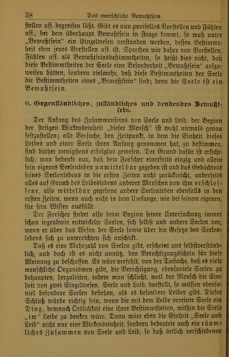 ftellen uff. begreifen lafct. ©ibt eS nun smeifelloS 93orfteUen unb Sielen uff., bei bem überhaupt Seluufftfeht in grage fommt, fo muff unter „Settnifftfein ein ©injetmefen berftanben merben, beffen 93eftimmt= beit eben jene? SSorftctlen uff. ift. ©preßen mir baber bon SSorfteöen, f$üblen uff. atS 33emu^tfeirtöbeftimmtt)eiten, fo fjeijjt bieS nicht, bafj biefe Söeftimmtbeiten ber Seele eine 93efonbert)eit „93etuuf3tfein aufen? lueifen hätten, fonberu bietmebr, bafc biefe 93eftimmtbeiten ber Seele bic 93eftimmtbeiten eines „93emufUfein finb; beim bie Seele ift ein 93etr>ufitfein. 6. ©tfflcnJKinbltrfies, juJliinMirbrs unb brnftenbes ®chutBt- J'i'tit. Der Slnfaitg beS BufammenfeinS bon Seele unb Seib, ber 93egimt ber ftetigen SBirfenSeiitbeit „biefer Sftenfcb ift lnobt niemals genau feftjufteüen; alle 93erfucbe, ben geitpunft, in bem bie ©inbeit biefeS SeibeS unb einer ©eele ihren 9Infang genommen bat, ju beftimmeu, finb bisher menigftcitS erfolglos gemefen. Der ©runb bafiir ift erficht? Ud): man bebenfe nur, baf$ bem gorfeber eincrfeitS einzig unb allein fein eigenes Seelenleben unmittelbar gegeben ift unb baS ©ebädjtniS feines Seelenlebens in bie erften feiten nicht äitrücfreicbt, anberfeitS alles auf ©runb bcS SeibcStebenS anberer SD^cnft^en bon ihm erfdjtof? fene, alfo mittelbar gegebene aitbere Seelenleben ebenfalls in ben erften ßeiten, menn and) nidjt in bem Umfange, mic bei feinem eigenen, für fein SSiffen auSfätlt. Der gorfeber finbet alfo beim 93eginn feiner Unterfucbung immer fdfon irgenbmie eiitmidette Seelen, fid) fetbft unb aitbere Seelen oor, menn er über baS üffiefen ber Seele fomie über bie ©efepe beS Seelen? tebenS fidf §u unterrichten fid; anfd)idt. Dafj eS eine SJiebrjabt bon Seelen gibt, erfd)cmt unS fetbftberftänb? lid), unb bodf ift eS nid;t unnüp, ben 93erecbtigungSfcbcin für biefe Meinung §u befd;affen. ©S märe berfebtt, bon ber STatfac^e, bafe eS biete menfd)tid)e Organismen gibt, bie SBeredjtigung, ebenfobiete Seelen ju behaupten, berjuteiten, inbem man fdftiefit, meit ber 9Jicnfcb bie ©in? beit bon jmei ©iitjelmefen, Seele unb Seib, barftettt, fo ntüffen ebenfo? biet befonbere ©ceteit befteben, atS eS befonbere Seiber gibt. SOicfer Sdjtufj mürbe ridjtig fein, menn bie mit bem Seibe bereinte Seele ein Ding, bemnacb Örttid)!eit eine ihrer 93eftimmtheiten, mithin bic Seele „int Seibe ju benfen märe. Dann märe eben bie ©inbeit „Seele unb Seib nicht nur eine SöirfcnSeinbeit, fonbcrit bebeutete auch ein räum? Iid)cS 3ufammen bon Seele unb Seib, fo ba& örttid) berfebiebenen