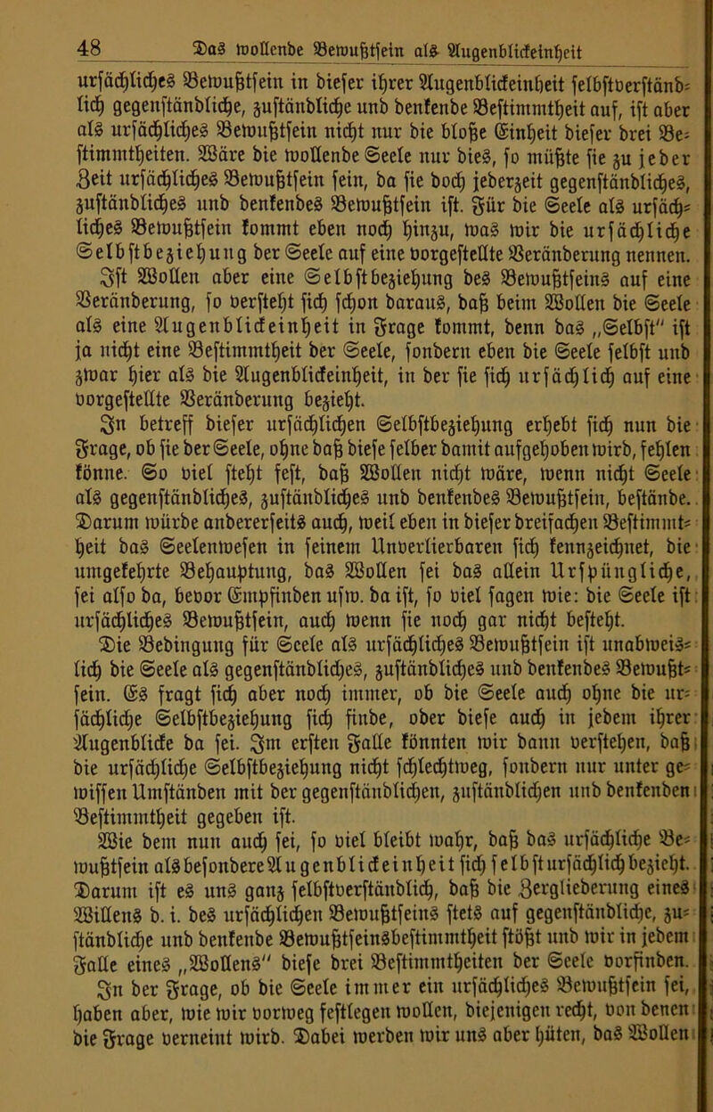 urfäcfßidjeg SBemufjtfein in biefer ifjrer Slugenblicfeinöeit felbftöerftänb* liä) gegenftänblidje, juftänblicpe unb benfenbe ©cftimmttjcit auf, ift aber alg urfäcftfidjeg S3emufjtfein nid)t nur bie blofje ©infjeit biefer brei 93e= ftimmtljeiten. Söäre bie moßenbe Seele nur bieg, fo müfete fie §u jeber Beit urfädjlicfjeg Semufjtfein fein, ba fie bodj jeberjeit gegenftänblidjeg, juftänblidljeg unb benfenbeg SSetou^tfein ift. gür bie Seele alg urfäd)* lidjjeg SBemufjtfein fommt eben nodj fjiitäu, mag mir bie urfäcf)lid)e S e 1 b ft b e 5 i e 1) u it g ber Seele auf eine üorgefteßte Seräitberung nennen. Sf* Soßen aber eine Selbftbejietjung beg Semufjtfeing auf eine SBeränberung, fo üerfteljt fid) fcfjon baraug, bafj beim Soßen bie Seele alg eine Slugenblicfeinljeit in grage fommt, benn bag „Selbft ift ja uictß eine Seftimmttjeit ber Seele, fonbent eben bie Seele felbft unb ä>oar fjier alg bie Slugenblideinljeit, in ber fie ficf) urfädjlid) auf eine oorgefteßte SSeränberung begießt. Sn betreff biefer urfädßicfjen Selbfibegietiung ergebt ficf) nun bie grage, ob fie ber Seele, ot)ne baf) biefe felber bantit aufgetjoben mirb, festen fönne. So oiet ftefß feft, bafj Soßen nidjt märe, menn nidjt Seele alg gegenftänblicfje^, juftänblid^eS unb benfenbeg Semufjtfeiu, beftänbe. ®arum mürbe anbererfeitg aud), meil eben in biefer breifadjen SBeftimmt* t)eit bag Seeleitmefen in feinem Unoertierbaren ficf) fennjeidjuet, bie' umgefeljrte Sefjauptung, bag Soßen fei bag aßein Urfpünglidfje, fei alfo ba, beoor (Empfinben ufm. ba ift, fo oiel fagen mie: bie Seele ift: urfädjlid)e§ Semufjtfein, aud; menn fie nocf) gar nicf)t befleiß. SDie SBebinguitg für Seele alg urfädjlidfjeg Semujjtfein ift unabmeiä« lid; bie Seele alg gegenftänblid;eg, juftänblidjeg unb benfenbeg Semufjt« fein. (Eg fragt fiel) aber nocf) immer, ob bie Seele aud) ofjne bie ur= fäd)lid;e Selbftbe§ief)uug ficf) finbe, ober biefe aud; in jebem iljrer älugenblide ba fei. gut erfteu gaße fönnten mir bann oerfteljen, bafj bie urfäd;lid;e Selbftbejiefjung nicf)t fdjlecfßmeg, foitbertt nur unter ge= miffen Umftänben mit ber gegenftäublicpen, juftänblidjen unb benfenbem $3eftimmtt;eit gegeben ift. Sie bem nun and) fei, fo oiel bleibt mapr, bafj bag urfäd;lid;e 93e* mufjtfein alg befonbere 21 u g e it b 1 i d e i n 1) e i t ficf; f e 1 b ft urfädjlid; bejiefjt. jJ)arum ift eg ung gauj felbftoerftäubtid;, bafj bie Berglieberung eineg Sißeng b. i. beg urfadßidjen 93emufjtfeing ftetg auf gegenftänblidjc, ftänblid;e unb benfenbe Semufjtfeingbeftimmtfjeit ftöfjt unb mir in jebem gaße eineg „Sofleitg biefe brei Seftimmtpciten ber Seele oorfinben. Sn ber grage, ob bie Seele immer ein nrfäd;lid;eg üöemufjtfein fei, l;aben aber, mie mir üormeg feftlegeu moßen, biejenigett vec^t, üon benen bie grage oerneint mirb. Dabei merben mir ung aber l;üten, bag Soßen