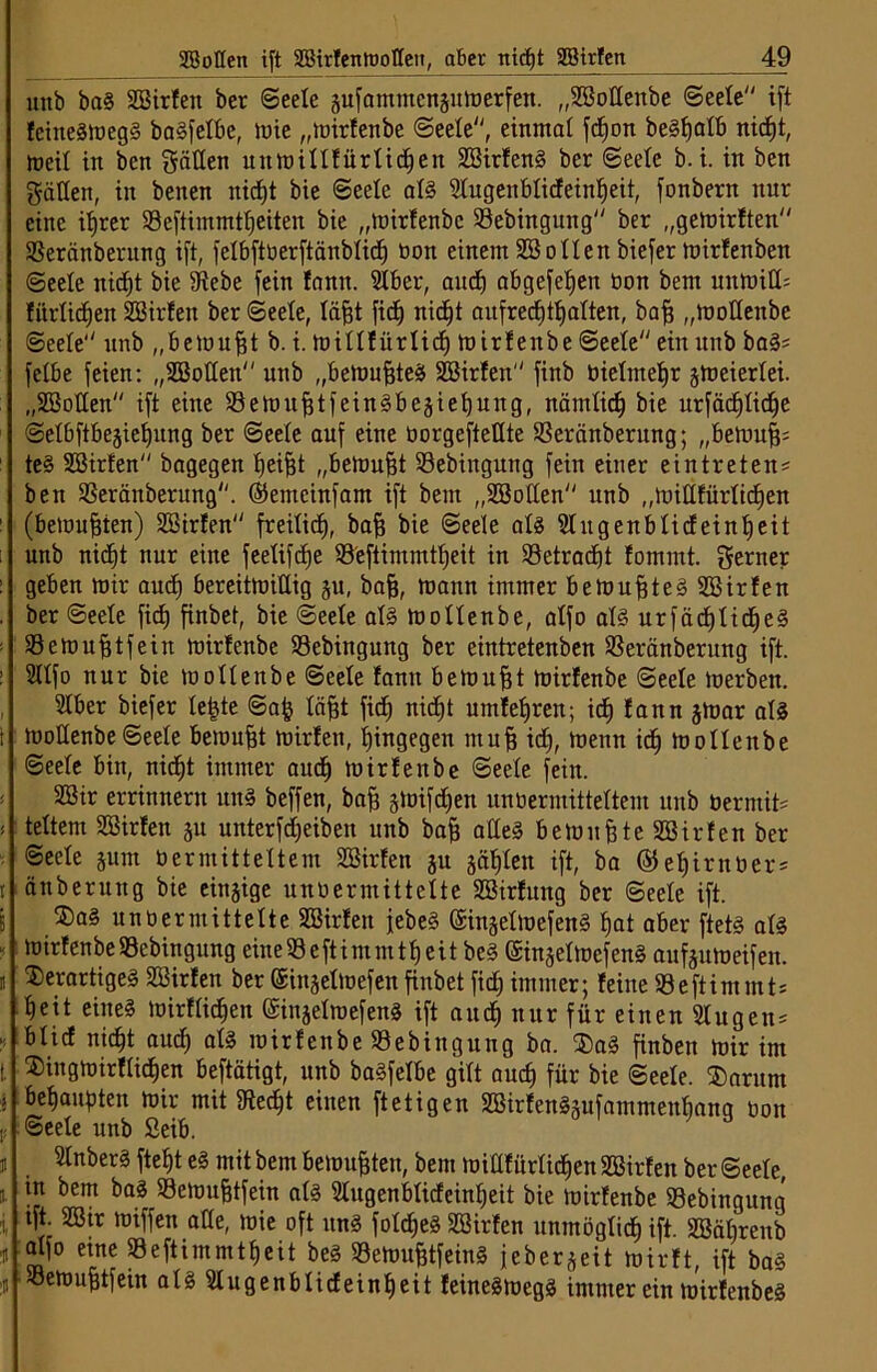 mtb ba§ SBirfen ber Seele äufamntcnäuloerfen. „SBotlenbe Seete ift feike8h)cg§ baSfetbe, mie „mirfenbe Seete, einmal fcfjon be§f)atb nidjt, meit in ben gälten unmittfürtidjen 3Birfen§ ber Seele b. i. in ben gälten, in beiten nicfjt bie Seele at§ Stugenbtideinfjeit, fonbern nur eine itjrer 23eftimmttjeiten bie „toirfenbe S3ebingung ber „gemirften SSeränberung ift, fetbftoerftänbticf) oon einem SBotten biefer mirfenben Seele nicfjt bie Stebe fein fantt. Stber, and) abgefefjeit bon bem untoiII= fiirtidjen SSirfen ber Seele, täfft fidj nidjt aufredjtfjatten, baff „motfenbe Seele“' unb „bemufft b. i. mittfürtidj toirfenbe Seeteeinunb ba§? fetbe feien: „SBotten unb „bemuffteä Söirfen finb öietmefjr jmeiertei. „SBotten ift eine Sßetoufjtfeinäbejiefjung, nämtidf bie urfädjfidje Setbftbejiefjung ber Seele auf eine üorgeftetlte SSeränberttng; „bemuff= te§ SBirfen bagegen tjeifft „betoufft S9ebiitgung fein einer eintreten* ben S3eränberung. ©emcinfam ift bem „SBotten unb „mittfürtidjen (bemühten) SSirfen freitidj, baff bie Seele als SIngenbtideinfjeit unb nicfjt nur eine feetifdje 93'eftimmtfjeit in 33etracfjt fomint. gerner geben mir audj bereitmittig ju, baff, mann immer betouffteS SBirfen ber Seele fidj finbet, bie Seele at§ mottenbe, atfo at3 urfädjtidjeS Semufjtfein mirfenbe S3ebingung ber eintretenben SSeränberung ift. : SItfo nur bie mottenbe Seete fantt bemüht mirfenbe Seele loerbett. Stber biefer te£te Safj täfft fidj nicfjt umfefjren; idj fann jtoar als i mottenbe Seete bemufjt mirfett, hingegen muff idj, mettn idj mottenbe Seete bin, nidjt immer audj toirfenbe (Seete fein. SBir errinnertt un§ beffen, baff jtoifdjen unoermittettem unb üermit? (i tettem SBirfett ju unterfdjeiben unb baff affe§ betonfete SBirfen ber Seete jum üermitteltem SBirfen ju säfjteit ift, ba ($efjirnüer* i länberuttg bie einzige unoermittette SBtrfuitg ber Seete ift. ®a§ unoermittette SBirfett febe§ (SingettoefenS fjat aber ftets att  mirfenbeSSebingung eineSeftimmtfjeitbe§ ($in§ettoefen§ aufjumeifen. fl derartiges SBirfen ber einjetmefen finbet fid) immer; feine 93eftimmt= fjeit eiltet mirftidjen einjelroefenS ift audj nur für einen 2lugen= ? bUcf ni^ auef) atS mirfenbe »ebingung ba. daS finbett mir im t. dingmirftidjen beftätigt, unb ba§fetbe girt audj für bie Seete. darum i fofjaupten mir mit föedjt einen ftetigen SBirfenSäufammeufjana oon f Seete unb Seib. SInberä ftetjt e§ mit bem bemühten, bem mittfürtidjen SBirfen berSeete, fl- in bem baS Semufjtfein at§ Stugcnbtideinfjeit bie mirfenbe 93ebingitng i SB™ Riffen atte, mie oft uns fotd;eö SSirfen unmögtidj ift. SBäfjrenb J eilte JBefiimmtljeit bes SBemufctfeinS jebergeit mirft, ift ba§ ifl 'öettm^tfein atSSlugenbticfeinfjeit feinesmegö immer ein mirfenbeS