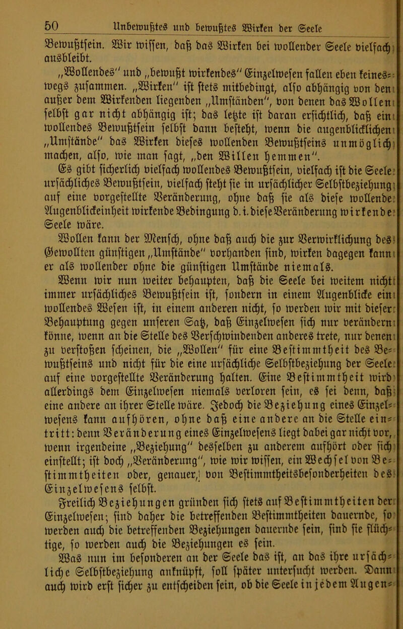 SBemufjtfein. 2Bir lotffcn, bafj baS SSirfen bei mottenber Seele üielfacb auSbteibt. „SBoüenbeS unb „betoufjt mirfenbeS ©iitgelmefen faüeit eben feinet toegS pfammen. „SBirlen ift ftets mitbebingt, atfo abhängig bon ben aufeer bem SBirfenben tiegenben „Umftänben, bon benen baSSBollem felbft gar nidjt abhängig ift; baS tefjte ift barati erfid^ttic^, bafs ein: moüenbeS SBemufjtfein felbft bann befielt, menn bie augenblitfticfjen: „Untftänbe baS SBirfen biefeS moüenben 33emufjtfeinS unmöglich' madjett, atfo, mie inan fagt, „ben Bitten tjetnmen. ©3 gibt fidjertidj bietfadj moüenbeS SSemufjtfein, bietfad) ift bie Seele urfädjtidjeS SSemufjtfein, bietfad) ftebjt fie in urfädjtidjer Sctbftbesietjung: auf eine borgefteüte 93eränberuitg, otjne baff fie als biefe moüenbe. Stugenbtideintjeit mirfenbe SSebingung b.i.biefe$eränberitng mirfenbr Seele märe. Boüen fann ber ÜOtenfdj, otjne bafj audj bie pr S3ermirftidjung beS; (Semoüten günftigen „Untftänbe bortjanben finb, mirfen bagegen fann: er atS moüenber otjne bie günftigen Umftänbe niemals. Benn mir nun meiter behaupten, bafj bie Seele bei meitem nic^tt immer urfädjtidjeS 33emujjtfetn ift, fonbern in einem Stugenbtide eim moüenbeS Befen ift, in einem anberen nidjt, fo toerben mir mit biefer S3e£jauf>tung gegen uitferen Safc, bafj (Sinjetmefen fiefj nur beränbern: tonne, menn an bie Steüe beS SSerfcfjminbeuben anbcreS trete, nur benen p berftofjen fcfjeineit, bie „Boüen für eine Seftimmttjeit beS S3e* mufjtfeinS unb nidjt für bie eine urfädjtidje Setbftbeäietjung ber Seele auf eine borgefteüte SSeränberung tjatten. (Sine 33eftimmttjeit Joirb' aüerbittgS bem ©injetmefen niemals bertoren fein, cS fei beim, bafj eine anbere an itjrer Steüe märe. ^eboctj bie93ejietjung eines ©injet* mefeitS fann auffjören, otjne bafj eine anbere an bie Steüe ein* tritt: beim SSeränberung eines ©injetmefenS liegt babei gar nidjt bor, menn irgenbeine „S3ejiefjung beSfetben p anberem auftjört ober fic^j einfteüt; ift bodj „SSeränberung, mie mir miffen, ein Bedjfet bon 33e* ftimmttjeiten ober, genauer,; bon SöeftimmtljeitSbefonberfjeiten beS: ©injetmefenS felbft. ffmeitidj 93 cji eijung en griinbeit fidj ftetS auf 93eftiutnttfjeiten ber ©inäettoefeit; finb batjer bie betreffenben 23eftimmttjeiten bauernbe, fo toerben audj bie betreffenben 93ejietjungen bauembe fein, finb fie pdj* tige, fo mcrbeit audj bie 93e§iel)ungen eS fein. BaS nun im bcfoitberen an ber Seele baS ift, an baS itjre urfädj* tidje Setbftbeäietjung anfnüpft, foü fpäter unterfudjt mcrbeit. S)ann audj mirb erft fieser p entfd^eiben fein, ob bie Seele in jebem Singen*