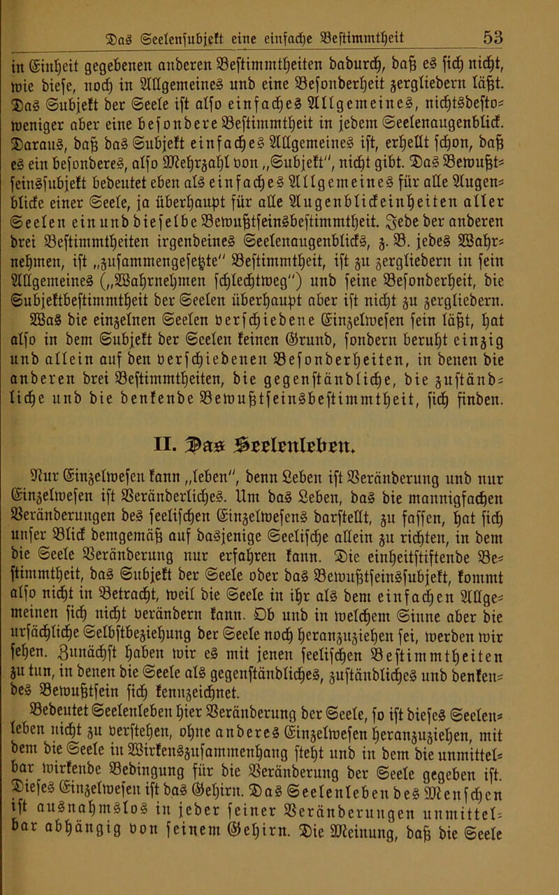 in ©inheit gegebenen anberen 93eftimmtheiten baburdj, baff eg fid) nid)t, wie biefe, nod) in Slltgem eineg unb eine SBefonbertjeit gergtiebern täfet. ®ag Subjeft ber Seele ift atfo einfad)eg 9lttgcmeineg, nidjtgbeftos weniger aber eine befonbere 93eftimmtf)eit in jebern ©eetenaugenbtid. ®araug, baf? bag Subjeft einfad)eg Slttgemeineg ift, erhellt fcf)on, baff eg ein befonbereg, atfo üülehrgaht non „Subjeft, nic^t gibt. ®a§ ©ewufjb feingfubjeft bebeutet eben atg einfad£)e§ Slttgemeineg für alle Stugen* blicfc einer Seele, ja überhaupt für alle ülugenbtideinheiten alter Seeteneinunb biefetbe Setoujjtfeinäbeftimmtljeit. Sebe ber anberen brei 93eftimmtheiten irgenbeineg Seetenaugenbticfg, g. 93. jebeg 3Baf)rs neunten, ift „gufammengefehte 93eftimmtf)eit, ift 51t gergtiebern in fein Slttgemeineg („2Ba^rnel)nten fcf)tecf)ttüeg) unb feine 93efonbert)eit, bie Subjeftbeftimmtheit ber Seelen überhaupt aber ift nicht gu gergtiebern. SBag bie eingetnen Seelen öerfcfjiebene ©ingetwefen fein täfjt, tjat atfo in bem Subjett ber Seelen feinen ©runb, fonbern beruht eingig unb allein auf ben üerfdjiebenen 93efonbert)eiten, in benen bie anberen brei 93eftimmtheiten, bie gegenftänbtidfe, bie guftänbs Iid)e unb bie benfenbe 93eWu^tfein§beftimintt)eit, ficf) finben. II. 3zvhnUbm. 9tur ©ingetwefen fann „teben, benn Seben ift SSeränberung unb nur ©ingetwefen ift SSeränbertidjeg. Um bag Seben, bag bie mannigfachen Seränberuitgen beg feetifd)en ©ingetWefeng barftettt, gu faffen, tjat ficf) unfer 93tid bemgemäfj auf bagfenige Seetifdje allein gu rieten, in bem bie Seete 93eränberung nur erfahren fann. ®ie einfjeitftiftenbe 93e* ftimmttjeit, bag Subjeft ber Seete ober bag SBewufjtfeinSfubjeft, fommt atfo nicf)t in 33etrad)t, weit bie Seete in if)r atg bem einfachen Slöge^ meinen fid) nicht üeränbern fann. Db unb in welchem Sinne aber bie urfäd)tiche Selbftbegietjung ber Seete noch herangugiehen fei, werben wir fehen. ßitnäcfjft haben wir eg mit jenen feelifdjcn 93eftimmtheiten gu tun, in benen bie Seete atg gegenftänbtidieg, guftänblidjeg unb benfen= beg Sewufjtfein fid) fenngeichnet. Gebeutet Seetenteben hier 53eränberung ber Seete, fo ift biefcg Secteit* teben nicht gu tierftefjen, ohne anbereg ©ingetwefen herangugiepen, mit bem bie Seete in SBirfenggufammenhang fte|t unb in bem bieunmittet* bar Wirfenbe 93ebingung für bie SSeränberung ber Seele gegeben ift ®tefeg ©ingetwefen ift bag ©etjirn. ® a g S e e t e u t e b en b e g 2K e n f d) c n ift augnahmgtog in jeher feiner SSeränberungen uumittet= bar abhängig oon feinem @et)irn. $ie Meinung, bah bie Seete