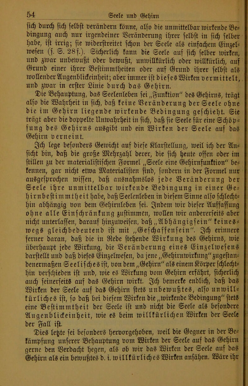 jicf) burcp ficE) fetbft beränbern fönne, atfo bie unmittelbar mirfenbe 93 e* bingung au dp nur irgenbeiner SSeränberung iprer fetbft in fic^ fetber fjabe, ift irrig; fie miberftreitet fcpon ber Seele at§ einfachem ©injet* mefen (f. S. 28 f.). Sicperticp famt bie Seele auf fi<$ fetber mirfen, unb jtüar unbetont ober bemüht, unmittfürlicp ober miltfürticp, auf ©ntnb einer iprer 93eftimmtpeiten ober auf ©runb iprer fetbft at3 mottenber Stugenbticf einpeit; aber immer ift bief c§ 3Birf en ö ermittelt, unb jmar in erfter Sinie burcp ba§ ©epirn. ®ie 93epauptmtg, ba§ Seelenleben fei „gitnftion be§ ©epirn§, trägt atfo bie 3Baprpeit in fiel), bap feine 93eränberuttg ber Seele opne bie im ©epirn tiegenbe mirfeitbe 93ebingung gefepiept. Sie trägt aber bie hoppelte Unmaprpeit in fiep, bap fie Seele für eine Sdpöp* fung be§ ©epirn§ auSgibt unb ein Söirfen ber Seele auf ba3 ©epirn üerneint. Qcp lege befonberS ©emidpt auf biefe ®tarftettung, toeil icp ber 2ln* fiept bin, bap bie grope SJteprsapt berer, bie fiep peute offen ober im füllen ju ber materiatiftifepen formet „Seele eine ©epirnfunftion be* fennen, gar niept etma SJiateriatiften finb, fonbern in ber gönnet nur auSgefprocpen miffen, bap au§napm§to§ jebe 93eränberung ber Seele ipre unmittelbar mirfenbe 93ebingung in einer ©e* pirnbeftimmtpeit pabe, bapSeelenleben in biefemSinne atfo fdpteept* pin abpängig Oon bem ©epirnteben fei. Zubern 4ütr biefer Stuffaffung opne alte ©infepräitfung juftimmen, motten mir anbererfeitö aber niept untertaffen, barauf pinjumeifen, bap „Stbpängigfein feinet meg§ gteicpbebeutenb ift mit „©efcpaffenfeiit. 3$ erinnere ferner baran, bap bie in 9tebe ftepenbe SBirfung be3 ©epintä, mie überpaupt jebe Söirfung, bie 93eränberung eines ©injetmefen# barftettt unb bap biefeS ©injetmefen, ba jene „©epirnmirfung jugeftan* benennapen S e e t i f dp e § ift, bon bem „©epirn atä einem Körper fdpteept* pin berfepieben ift unb, mie e§ Söirfung bom ©epirn erfäprt, ficperlicp auep feiuerfeitS auf ba§ ©epirn mirft. !gcp bemerfe enblicp, bap ba§ SBirfeit ber Seele auf ba§ ©epirn ftetS unbehmpteS, atfo unmilt* fürtidpeS ift, fo bap bei biefem SSirfeit bie „mirfeitbe 33ebingung ftetS eine 93 e ft i nt nt t p e i t ber Seele ift unb niept bie Seele at§ befonbere Slngenbticfeinpeit, mie e§ beim mittfürtiepen Stöirfen ber Seete ber galt ift. SDieS tcfjte fei bcfonber§ perborgepoben, mcit bie ©cgiter in ber 93c* fämpfung uitferer 93epauptuug bom Sßirfen ber Seele auf ba§ ©epirn gerne ben 93erbacpt pegen, at§ ob mir ba§ 333irfeit ber Seete auf ba3 ©epirn als ein beümpteä b. i. miltfürtidpeS S33irfeit anfäpen. 3Bäre ipr