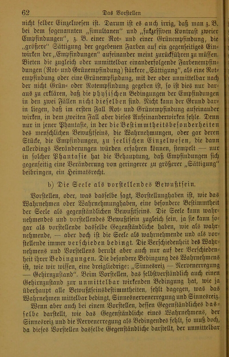 nidjt fetber ©insetmefeit ift. Sarunt ift eS and) irrig, baff matt j. 53. bei öcnt fogettannten „Simultanen unb „fufjeffiben Stontraft jmeier ©ntpfinbuttgett, 3. 53. einer 9tot* unb einer ©rüitempfinbuitg, bie „größere Sättigung ber gegebenen garbett auf ein gegenseitiges Sin* mirfen ber „©mpfinbttngen aitfeinanber meint jurücffüljren jumüffen. 53ieten bie gug(eid) ober unmittelbar eiuanberfotgenbe garbenempfin* bungen (3tot< unb ©rüuentpfinbung) ftärtere „Sättigung, als eine 3tot* empfiitbung ober eine ©rünempfinbuttg, mit ber ober unmittelbar itad) ber nid)t ©rün* ober sJiotentpfinbuitg gegeben ift, fo ift bie» nur bar* au§ 31t erffären, bafj bie pfjpfifdjen 53ebingttngen ber ©ntpfinbungen in beit 3tuei gälten nid)t biefelben fittb. Stidjt fann ber ©runb bar* in liegen, baff im erften gaß 9tot* unb ©rünempfinbung aufeittanber mirfen, in bent 3tt>eiten gaß aber biefeS 9fufeinanbermirfeit fetjle. Senn nur in jener pjautafie, in ber bie 53eftimmtI)eitSbefonberf)eiten beS ntenfd)tid)eit 53emuf}tfeinS, bie SBafjrnefjmttngen, ober gar bereit Stüde, bie ©ntpfinbungen, 31t feelifcf^en ©inselmefen, bie bann aßerbittgS 53eränberungen mürben erfahren fönnen, Stempelt — nur in foldjer ^S^aittafie pat 53eljauptung, bafj ©mpfinbungett ficf) gegettfeitig eine 53eränberung Don geringerer 31t größerer „Sättigung beibringett, ein |>eimatSredjt. b) Sie Seele als öorftellenbeS SSemnfjtfein. SSorftetlen, ober, toaS baSfetbe fagt, S3orfteßung£)aben ift, mie baS SBa^rnefjmen ober SBaprnefjtnitngljaben, eine befonbere 53eftimmtf)eit ber Seele als gegenftänblicben SSemufjtfeinS. Sie Seele fann mapr* iteljntenbeS unb tmrfteßenbeS Semitfjtfeiit sugteid) feilt, ja fie fanit fo* gar als tmrfteßenbe baSfelbe ©egenftänblicpe pabett, mie als mafjr* itepnteitbe, — aber bod) ift bie Seele als maljrnefjnteitbe unb afS oor* fteßeitbe immer oerfdjieben bebingt. Sie 53er fdjiebenljeit beS Söapr* nefjmettS unb 53orfteßenS beruht aber and) nur auf ber 53erfd)ieben* fjeit ifjrer 53ebingungen. Sie befonbere 53ebiitgnitg beS SBafjruefjntenS ift, mie mir miffeit, eilte breigliebrige: „SiitneSrei3 — Sterbenerregung — ©ef)irit3itf(anb. Seim S3orfteßen, baS felbfttierftänblidj and) einen ©efjirnsuftanb 3itr unmittelbar mirfenben SSebinguug f)at, mie ja überhaupt aße SemufjtfeinSbeftiinmtpeiten, fet;tt bagegen, tuaS baS SBafjrnefjiiteit mittelbar bebingt, SiititeSnerbeiterreguugititb ©iititcSreij. SBeitit aber and; bei einem SSorfteßeit, beffen ©egeitftänblidjeS baS* felbc barfteßt, mie baS ©egenftanblidje eines -5Bal)ritef)mettS, ber SiititcSrci3 unb bie Sterbetterreguitg afS SebiitgeitbeS fel)tt, fo mu| bod), ba biefes Sorfteßcu baSfelbe ©egenftänblidje barfteßt, ber unmittelbar