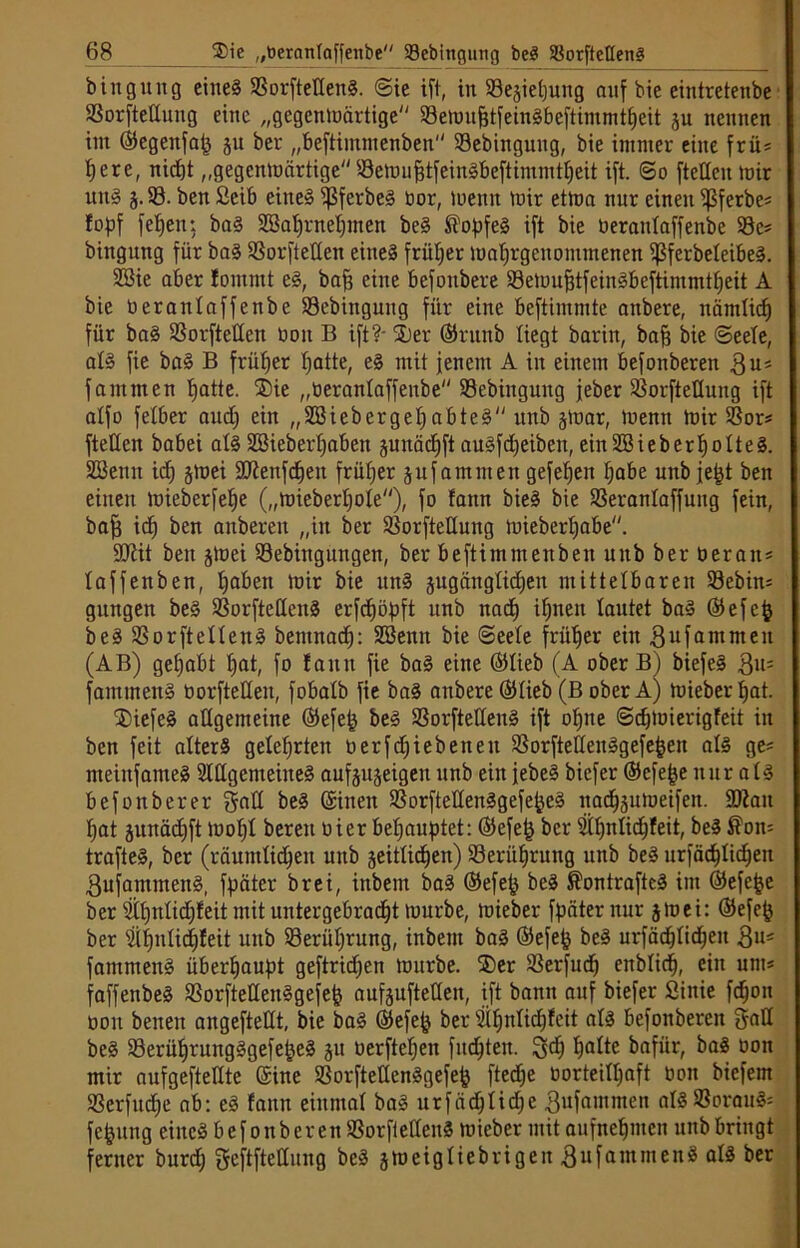 bingung eines SBorftettenS. Sie ift, in Sejietjung auf bie eintretenbr 23orfteIIung eine „gegenwärtige 53emuhtfeinSbeftimmtheit ju nennen int ©egettfah 51t ber „beftimmenben 93ebinguug, bie immer eine frü* b; er e, nicht „gegenwärtige SemuhtfeinSbeftimmtheit ift. ©0 ftetteit mir uttS 3.93. ben £cib eines ^3ferbeS bor, Wenn mir etma nur einen ijßferbe* fopf fetjen; baS 2öat)rnet)men beS ^o^jfeS ift bie berantaffenbe 93c* bingung für baS SSorftetten eines früher mahrgeuoittmenen ißferbeteibeS. 9ßie aber !omntt eS, baf? eine befottbere 93eWuf3tfeinSbeftimmtheit A bie berantaffenbe 93ebittguug für eine beftimmte anbere, nämlich für baS SSorfteüen bon B ift?- 2)er ©rttnb liegt barin, bah bie ©eete, als fie baS B früher hotte, eS mit jenem A in einem befonberen $u* famnten hotte. ®ie „öerantaffenbe Sebingung jeher 93orftettung ift alfo fetber and) ein „58iebergehabteS unb jmar, Wenn mir 93or* ftetteit babei alsSBieberhoben junächft auSfdjeibett, ein9BieberhotteS. SBettit ich jmei üDienfchett früher jufantmen gefefjen höbe unbjeht ben einen mieberfehe („Wieberhote), fo faitn bieS bie 93erantaffung fein, bah ich ben anberen „in ber 93orfteüuitg mieberhabe. tDiit ben jWei 93ebiitguitgen, ber beftimmenben unb ber beratt* taffen ben, hoben mir bie unS gngängtidjen mittelbaren 93ebin= gungen beS 93orftettenS erfchöpft unb nach ihnen tautet baS ©efcjj beS SSorftettenS bentnaef): SBenn bie ©eete früher ein gufammeit (AB) gehabt f»ot, fo fantt fie baS eine ©lieb (A ober B) biefeS $11= fantmenS borftetten, fobatb fie baS anbere ©tieb (B ober A) mieber hat. ®iefe§ allgemeine ©efeh beS 93orfteltenS ift ohne ©djmierigfeit in ben feit atterS gelehrten berfdjiebettett 93orftettenSgefehen als ge* nteinfameS SlttgemeineS aufjugeigen unb ein jebeS biefer ©efejje nur atS befonberer gatt beS Sitten SSorftettenSgefe^eS nachäumeifen. SDiatt hat junächft moht bereu hier behauptet: ©efe£ ber Sihnlicfjfeit, beS ®on= trafteS, ber (räumtidheit unb seitlichen) Berührung unb beS urfächtichen gufaittmenS, fpäter brei, inbem baS ©efeh beS ®ontrafteS im ©efejje ber 3tt)ntid)feit mit untergebracht mürbe, mieber fpäter nur jmei: ©efefc ber 9if)ttlichfeit unb 93erüt)rung, inbem baS ©efefc beS urfächtichen $u* fammenS überhaupt geftridjen mürbe. ®er SSerfuch enbtid), eilt unt* faffettbeS 93orfteltenSgefeh aufjuftetten, ift bann auf biefer Sittie fchon üou betten angeftettt, bie baS ©efejj ber 8iljttli(hfeit atS befonberen §att beS 93erüf)rungSgefeheS 31t oerftefjeit fuchtelt. hotte bafiir, baS oott mir aufgeftettte ©ine 93orftettenSgefeh ftedje oorteithaft bon biefem S3erfitd;e ab: eS fantt einmal baS urfädjtidje ßufamnten atS93orauS= fejjung eines befonberen SSorftetteitS mieber mit aufnehmett unb bringt ferner burdj ^eftftettung beS jmeigliebrigett «SufantmenS als ber