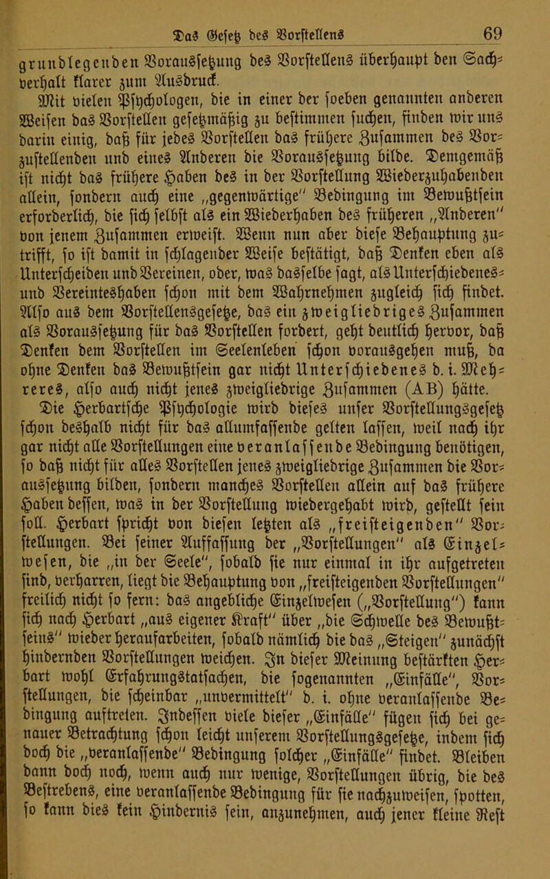 gruublegenben S3orauSfe&uttg beS SSorftetlenS überhaupt ben Sadlj* berljalt ftarer jttm SluSbrud. gjlit bielett $ft)djologen, bie in einer ber foeben genannten anberen greifen baS SSorfteßen gefefcmäfng p beftimnten judjen, finben mir mtS bariit einig, baf) für jebeS SSorfteßen baS frühere gufantmen beS SSor= jufteßenben unb eine? Slnberen bie SSorauSfefpitg bilbe. $emgemäf3 ift nid^t baS frühere §aben beS in ber SSorfteßung SBieberpIjnbenbett allein, fonbern aud^ eine „gegenmärtige SSebingung int Stemufitfein erforberlidj, bie fidj felbft als ein Söieberljaben beS früheren „Slnberen öon jenem gufamnten ermeift. Söeittt nun aber biefe SSefjauptung p= trifft, fo ift bamit in fdjlagenber SBeife beftätigt, bafj ®enfen eben als Unterfdjeibett unb Vereinen, ober, maS baSfelbe fagt, alSUnterfd)iebeneS« unb SSereittteSljaben fdjon mit bem SBaljmeljmen pgleidj fid) finbet. 9llfo auS bem S3orfteßenSgefef3e, baS ein §meigliebrigeS gufammen als SSorauSfejjung für baS SSorfteßen forbert, geljt beutlicf) l)erüor, bafj 35enfen bem S3orfteßen im Seelenleben fdjon üorauSgeljen mui, ba ofjtte ®en!en baS SSemufjtfein gar nid)t UnterfcfjiebeneS b. i. Süieljs rereS, alfo audj nicfjt jene? jmeigliebrige 3ufamntcn (AB) Ijätte. ®ie £erbartfdje ißftydjologie mirb biefeS unfer SSorfteßungSgefefj fdjon beSIjalb nidjt für baS aßumfaffenbe gelten laffett, meil nadj itjr gar nidjt aße SSorfteßungen eine ber antaff ettbe S3ebingung benötigen, fo bafj nidb)t für afleS S3orfteßen jenes peigliebrige ßufatnmen bie SSor* auSfefcung bilbeit, fonbern manches SSorfteßen aßein auf baS frühere §abett beffen, maS in ber SSorftettung miebergeljabt mirb, gefteßt fein foß. ^erbart fpridEjt öon biefeit lebten als „freifteigenben SSor; fteßuitgen. S3ei feiner Sluffaffuttg ber „SSorfteßungen als ©injel* mefen, bie „in ber Seele, fobalb fie nur einmal in iljr aufgetreteu finb, öer^arren, liegt bie SSeljaubtung oon „freifteigenben SSorfteßungen freilid) niefjt fo fern: bas angeblidlje ©injelmefett („SSorfteßuitg) fann fid) nad) §erbart „auS eigener ®raft über „bie Sdjmeße beS SSemuffc feinS mieber tjeraufarbeiten, fobalb nämlich biebaS „Steigen pnädjft Ijittbernben S3orfteßungen meid)en. %n biefer Meinung beftärften |>er* hart mot)l (ärfaljrungStatfadjen, bie fogenannten „©infäße, SSor= fteßuitgen, bie fdjeinbar „unöermittelt b. i. ofjtte öeranlaffenbe S3e= binguug auftreten. ^nbeffen biele biefer „ßinfäße fügen fic^ bei ge= nauer SSetradßung fdjon leicht unferem S3orfteßungSgefe£e, inbent fid) bod) bie „öeranlaffenbe SSebingung foldjer „(Sinfäße finbet. SSIeiben bann bocf) nod), menn aud) nur menige, SSorfteßungen übrig, bie beS SSeftrebenS, eine öeranlaffenbe 33ebingung für fie ttadjpmeifen, flotten, fo fann bieS feilt .'pinberttiS fein, anpneljmen, aud) jener fleine fReft