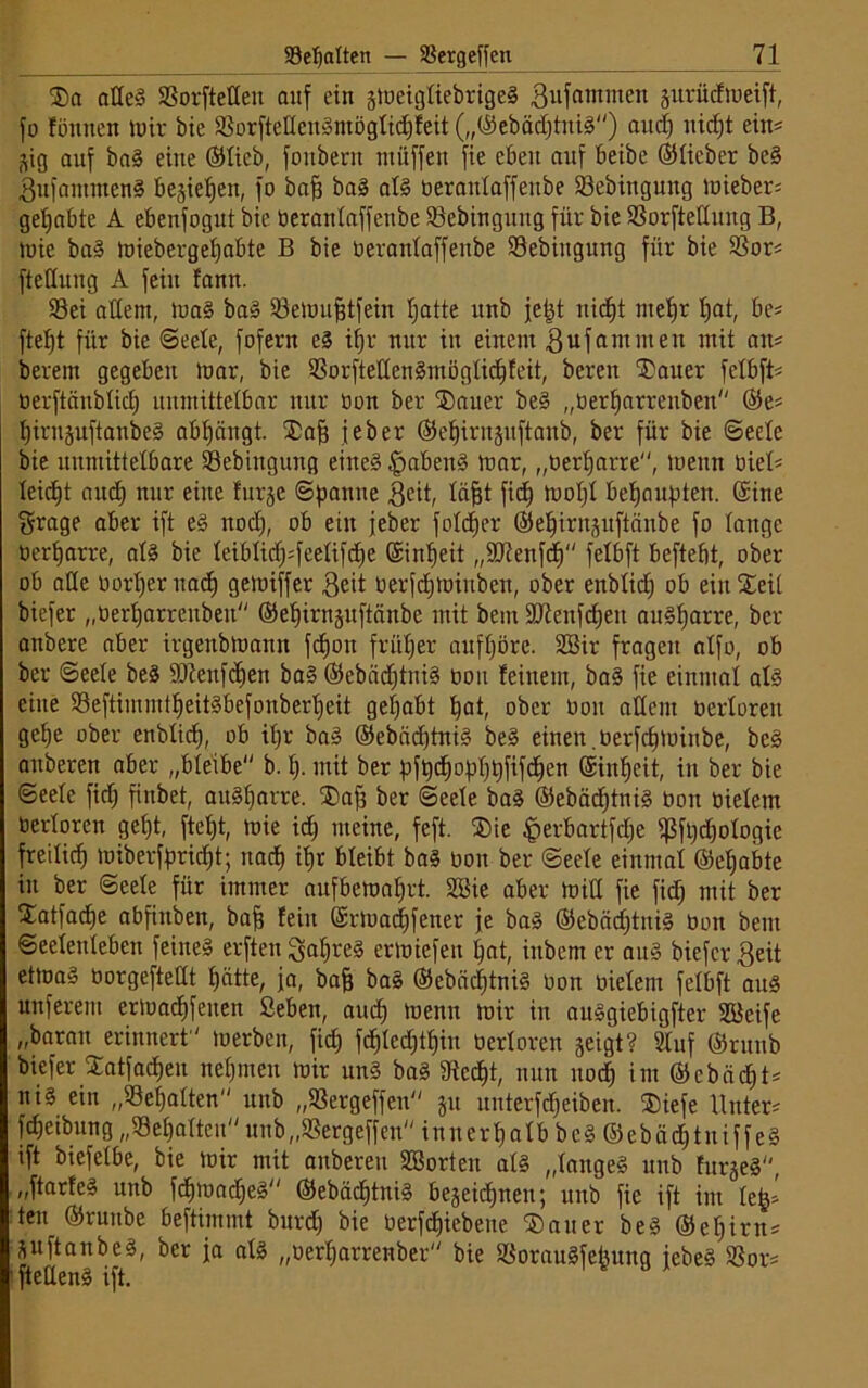 ®a alleg Sorftetlen auf ein gtoeigliebrigeg 3ufammen juriicfmeift, jo fönnen tuir bie SorfteQengmöglidpfeit („©ebädjtitig) and) nicpt ein= ^ig auf bag eine ©lieb, fottbern ntüjfen jie eben auf beibc ©lieber be§ 3ufantmen§ bejiepen, fo baff bag alg beranlaffeube Sebingung mieber; gehabte A ebenfogut bie beranlaffenbe Sebingung für bie SSorftettung B, mie bag miebergepabte B bie beranlaffeube Sebiitgung für bie Sor« fteKung A feilt fann. Sei allem, mag bag Semufjtfein patte unb fept nicpt ntepr pat, be* ftept für bie Seele, fofern eg if>r nur in einem ßufantitten mit an« bereut gegeben loar, bie Sorfteüengtnöglicpfeit, bereit ®auer felbft« berftänblicp unmittelbar nur bon ber ®auer beg „berparrenben ©e« pirnjuftanbeg abpäitgt. $af3 feber ©epintjitftanb, ber für bie (Seele bie unmittelbare Sebingung eines Ipabeitg mar, „berparre, menn biel« leicpt aucp nur eilte fur§e Spanne $cit, tä^t fidp mopl behaupten. Sitte grage aber ift eg nocf), ob eilt feber folcper ©epirttjuftänbe fo lange berparre, alg bie Ieiblkp«feelifcpe ©inpeit „äftenfcp felbft beftebt, ober ob alle borperuacp gemiffer $eit berfdjmiuben, ober enblidj ob eiitXeil biefer „berparrenben ©etjirnguftänbe mit bein Uftenfcpeit augparre, ber anbere aber irgenbmanit fdjon früher attfpörc. 2Bir fragen alfo, ob ber Seele beg IDleufcpen bag ©ebädjtttig bon feinem, bag fie einmal als eine Seftimmtpeitgbefonberpeit gehabt pat, ober bon allein bcrloreit gepe ober enblicp, ob ipr bag ©ebäd)tniS beg einen.berfcpminbe, beg aitberen aber „bleibe b. p. mit ber pfpcpopppfifdpen ©iitpeit, in ber bie Seele fid) fiitbet, augparre. ®afj ber Seele bag ©ebädjtnis bon bieletn berloren gept, ftept, rnie id) meine, feft. ®ie £erbartfcpe i]Sfpd)ologie freilief) miberfpriept; uaep ipr bleibt bag bon ber Seele einmal ©epabte in ber Seele für immer aufbetoaprt. SBie aber miU fie fid) mit ber Satfacpe abfiitben, baf? fein ©rloacpfener fe bag ©ebäcf;tnis bon beut Seelenleben feines erften ^apreg ermiefen pat, inbem er auS biefer $eit ettnaS borgefteUt patte, ja, baff bag ©ebiieptnig bon bieletn felbft aug unferem ermaepfenen Seben, auep menn mir in auSgiebigfter SBeife „barait erinnert merben, fiep fcplecptpin berloren geigt? 2luf ©runb biefer Satfacpeu nepmen mir un§ bag gteept, nun uoep im ©cbäcpt* ni§ ein „Sepalten unb „Sergeffett §tt uitterfdjeiben. $iefe Untere fepetbung „Sepalten unb„Sergeffen innerpalb bcS ©ebäcptniffeS ift biefelbe, bie mir mit attbereu Porten alg „langeg unb furgeS, „ftarfeg unb fcpmndjeg ©ebäiptnig begeiepnen; unb fie ift im leb- ten ©ruttbe beftimmt burd) bie berfepiebeue $auer beg ©epirn« guftanbeg, ber fa alg „berparrenber bie Soraugfepung febeg Sor« ftetlenS ift.