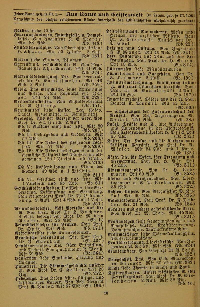 Ptr3tld)nis bet bisher erfcfiienenen Bönbe innerfjalb 6er tDiffenfdjaften atpt)abetifcf) georimet Sarben fiefie Sidfit. gruerungäaitlagen, Snbuftrielle, u. ©ainuf* feffcl. Son ,Ingenieur 3. (£. SDlafier. 9)lit 88 2166. (Sb. 348.) Önnfentclrgrapfiie. Son Dberpoftfiraftilaut ß. Xfiurn. SDlit 53 Sltuftr. 2.2lufl. (Sb. 167.) ©arten fiefje Srumen, SCflanjen. ©artrntuuft. ©cfffiidjte brr ©. Son 9?eg.- Saumeiftcr ßfir. 91 and. SDlit 41 9166. (Sb. 274.) ©artcnftabtbeiorgung, ®ie. Son ©eneral» felretär ß. Kampffmefier. SDlit 43 2166. 2. 2tufl. (Sb. 259.) ©ebijj, ®aS mcnfdjliifie, feine GrtranFung uiib SJSflege. Soit 3afinarat {fr. Sä- ger. SDlit 24 2166. (Sb. 229.) ©eifteöfranffieiten. Son 2luftalt3oberarjt Dr. @. 3 Iber g. (Sb. 151.) ©enufemittel fiefje Kaffee, ©ee, Kafao, ©abaf, 2lrsnetmittcl u. ©enufimittel. ©cologie. 2lu$ ber Sorjclt brr GrOe. Son Sror. Dr. Sr. ff recfi. 2.2lufl. Sb. I: Sultane einft unb jefct. SDlit 80 2166. (Sb. 207.) Sb. II: ©ebtrgSbau unb ©rbbeben. SDlit 57 2166. (Sb. 208.) Sb. III: ©ie Arbeit be4 fliefienben Gaf- fers. SDlit 51 2166. (Sb. 209.) Sb. IV: ©ie 2lr6eit bei Djeani unb bie djemifefie ©ätigfeit bei SBafferi im all- gemeinen. 9Jlit 1 ©itelbilb unb 512166. (Sb. 210.) Sb. V: Kofilenbilbung unb Klima ber Sorjeit. 49 2166. u. 1 ©itelbilb. (Sb. 211.) Sb. VI: ©tetfdjer einft unb jefit. SDlit 1 ©itelbilb unb 65 2166. (Sb. 61.) ©cfdjlccütöfrnnfljeiten, ifir SSefen, ifirc Ser- breitung, Seldntpfung unb Serfiütuug. Son ©cneralarjt S£rof. Dr. SS. 6 d) u m » bürg. 2. 2lufl. 9Jlit 4 2166. unb 1 ©afel. (Sb. 251.) ©efuubficitSlefire. «4t »orträge ani brr ©. Son weil. Srof. Dr. ß. Sudjner. 4. Slujl. beforgt bon Sßrof. Dr. 9)1. bon ©ruber. SDlit 26 2166. (Sb. 1.) ©cfunbfieitstcfire für Sraueu. Son Stof. Dr. Dpifc. SDlit 2166. (Sb. 171.) ©rtrciörgräfcr fiefie Kulturpflan$en. ©rapfiif4e ©aritellung, Dir. Son SErof. Dr. ff. 21 u erb ad). (Sb. 437.) ßanbfeucrtoaffen, ©ie. 3fire ©ntroidlung unb ©edjnif. Son ßauptmann 91.SBe i jj. SDlit 69 2lbb. (Sb. 364.) ßäuferbau fiefie Saulimbe, ßeiaung unb Cüftung. , ßauötiere. ©ie ©tamtncSgefdjufit* ß. Son Srof. Dr. <£. ficlter. SDlit28 Vfcm. (JOD. LiOL.) ßrbejeuge. ©a3 ßebeit fefter, flüfjiaer unb luftförmigcr Körper. Son ©e^; ®ergrat Srof. 91. S a t e r. SDlit 67 2lbb- (Sb. 196.) ßeiltoiffenfdjaft, ©ir mobernr. SBefen unb ©renjen bei ärjtlidjeu SÜBiffens. Son Dr. ©. Siernadi. ©cutfcfi oon Dr. ©• ©bei. (Sb. 25.) ßriaung unb Stiftung. Son Ingenieur 3 ®. SDlaper. SDlit 40 2lbb. (Sb. 241.) ßer$, Slutgefäfee unb Slut unb ifire t£r-• franfungen. Sou Stof. Dr. ß. 9loiin. SDlit 18 2lbb. (Sb. 312.) ßüttrnibrfcn fiebe Gifenfiüttenioefen. ßbbnotiimui utib ©uggejtion. Son Dr. ß. Irömner. 2.2luft. (Sb. 199.) Snfinittfiinalrrtfjnung. Ginfübrung in bie 3. mit einer Ijiftorifdjrn tiberiiibt. Son: Srof. Dr. ©. fiomalemifi. 2.2lufl. SDlit 18 5ig. (Sb. 197.) 3nßenieurted)itif. Silber aui ber 3- Son Saurat ffi. SDlerdel. SDlit 43 2lbb. (Sb. 60.) — ©djöbfungen ber Sonenieurtcdjuif brr SDrujeit. Son ©cfj. 91egierungirat 9)1. ©eitet. SDlit 2lbb. (Sb. 28.) flabrl. Sräbtr unb S., ihre 2litfertigung unb Sdnloenbung in ber Steftrotedinif. Son ©elegrabbeninfbettor ß. S r i d SDlit 43 2166. (Sb. 285.) Stnffet, ©er, fiafno unb bie übrigen nar- fotiftbm ©eträntr. Son SJkof. Dr. 21. SBieter. SDlit 24 2lbb. unb 1 Karte. (Sb. 132.) Kälte, ©ie, ibr SBefcn, ibte Grseugung unb Serroertung. Son Dr. ß. 2111. SDlit 45 2166. (Sb. 311.) Sinematogrnitbie. Son Dr. ß. £e fi- rn a n n. SDlit 69 2166. (Sb. 358.) Klein» unb ©trafecn&nfinen. Son Ober« iugenieur a. ©. 21. Siebmann. SDlit 85 2166. (Sb. 322.) Kofilrn, Unferr. Son Sergaffeffor S- 8ti- tut. SDlit 60 2166. (Sb. 396.) Kolonialfiotanit. Son Sßrof. Dr. 5-©ob- ler. SDlit 21 2166. (Sb. 184.) Korallen unb anbere gefteinbilbenbe Xiere. Son Stof. Dr. SB. 9)1 a fi. SDlit 45 2166. (Sb. 821.) Kraftanlagen fiefie fjcuerungianlagen unb ©ampffeffel, ©lettr. Kraftiiberiraguna, ©ampfmaftfiine, 2Bärmefraftma|4iite. Kraftmaftfiinen fiefie 2BiirmelraftmaLd|ine, SBafferfraftmafcfimc. Kraftübertragung, ©te eteftri 4e. Son 3n- I genieur S- K ö fi n. SDlit 2166. (Sb. 424.) Kranfenpflrge. Son Gfiefarät Dr.S.Se id. OÖD. Kriegififitff, ©o«. Son ©efi. 9)1 ar ine bau- rat Krieger. SDlit 60 216b. (Sb. 389) Küifie fiefie Gfiemic in Kücfie unb ßau§. Kulturpftanjen. Unfere roidfitiaften R. (bie ©etreibegräfer). Son Stof- Dr. R. ©ic- fenfiagen. 2.2lufl. 9)1 it 38 ^g- ^ )