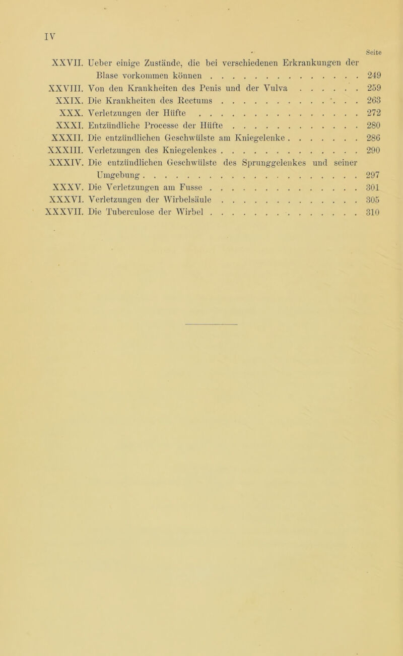 • Seite XXVII. Ueber einige Zustände, die bei verschiedenen Erkrankungen der Blase Vorkommen können 249 XXVIII. Von den Krankheiten des Penis und der Vulva 259 XXIX. Die Krankheiten des Rectums 263 XXX. Verletzungen der Hiifte 272 XXXI. Entzündliche Processe der Hüfte 280 XXXII. Die entzündlichen Geschwülste am Kniegelenke 286 XXXIII. Verletzungen des Kniegelenkes 290 XXXIV. Die entzündlichen Geschwülste des Sprunggelenkes und seiner Umgebung 297 XXXV. Die Verletzungen am Fusse 301 XXXVI. Verletzungen der Wirbelsäule 305 XXXVII. Die Tuberculose der Wirbel 310