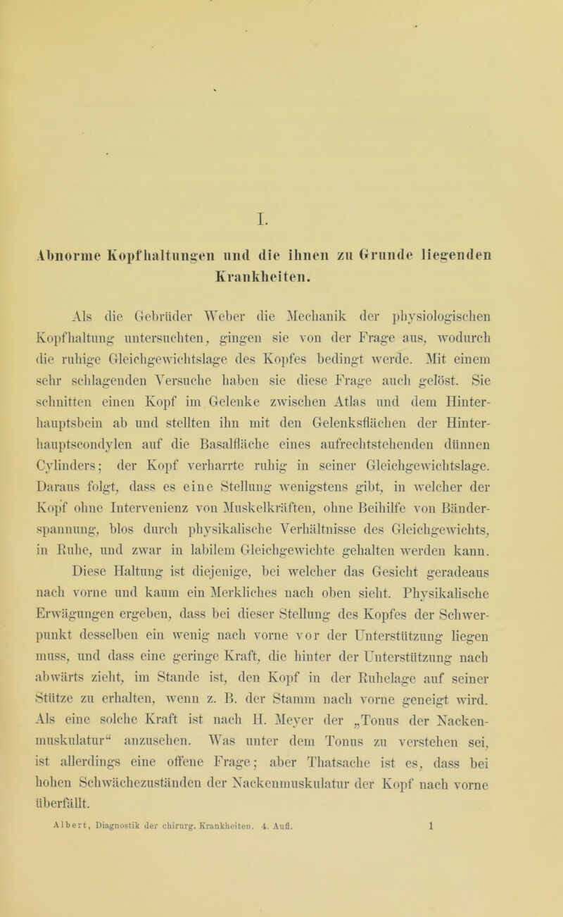 Abnorme Kopfhaltungen und die ihnen zu Grunde liegenden Krankheiten. Als die Gebrüder Weber die Mechanik der physiologischen Kopfhaltung untersuchten, gingen sie von der Frage aus, wodurch die ruhige Gleichgewichtslage des Kopfes bedingt werde. Mit einem sehr schlagenden Versuche haben sie diese Frage auch gelöst. Sie schnitten einen Kopf im Gelenke zwischen Atlas und dem Hinter- hauptsbein ab und stellten ihn mit den Gelenksflächen der Hinter- hauptscondylen auf die Basalfläche eines aufrechtstehenden dünnen Cylinders; der Kopf verharrte ruhig in seiner Gleichgewichtslage. Daraus folgt, dass es eine Stellung wenigstens gibt, in welcher der Kopf ohne Intervenienz von Muskelkräften, ohne Beihilfe von Bänder- spannung, blos durch physikalische Verhältnisse des Gleichgewichts, in Buhe, und zwar in labilem Gleichgewichte gehalten werden kann. Diese Haltung ist diejenige, bei welcher das Gesicht geradeaus nach vorne und kaum ein Merkliches nach oben sieht. Physikalische Erwägungen ergeben, dass bei dieser Stellung des Kopfes der Schwer- punkt desselben ein wenig nach vorne vor der Unterstützung liegen muss, und dass eine geringe Kraft, die hinter der Unterstützung nach abwärts zieht, im Stande ist, den Kopf in der Ruhelage auf seiner Stütze zu erhalten, wenn z. B. der Stamm nach vorne geneigt wird. Als eine solche Kraft ist nach Id. Meyer der „Tonus der Nacken- muskulatur“ anzusehen. Was unter dem Tonus zu verstehen sei. ist allerdings eine offene Frage; aber Thatsache ist es, dass bei hohen Schwächezuständen der Nackenmuskulatur der Kopf nach vorne überfällt. Albert, Diagnostik der Chirurg. Krankheiten. 4. Aufl. 1