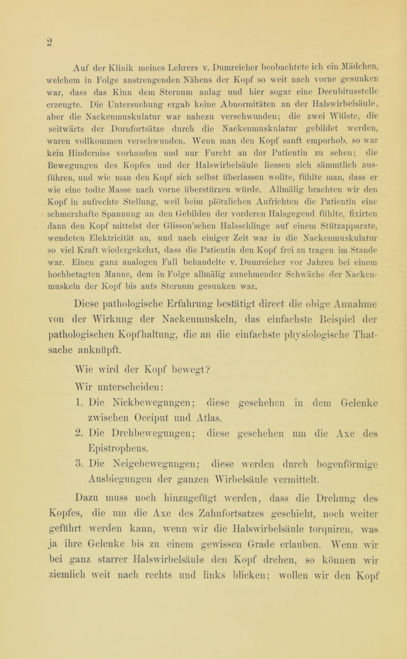 9 Auf der Klinik meines Lehrers v. Dumreicher beobachtete ich ein Mädchen, welchem in Folge anstrengenden Nähens der Kopf so weit nach vorne gesunken war, dass das Kinn dem Sternum anlag und hier sogar eine Decubitusstelle erzeugte. Die Untersuchung ergab keine Abnormitäten an der Halswirbelsäule, aber die Nackenmuskulatur war nahezu verschwunden; die zwei Wülste, die seitwärts der Dornfortsätze durch die Nackenmuskulatur gebildet werden, waren vollkommen verschwunden. Wenn man den Kopf sanft emporhob, so war kein Hinderniss vorhanden und nur Furcht an der Patientin zu sehen; die Bewegungen des Kopfes und der Halswirbelsäule Hessen sich sämmtlich aus- flihren, und wie man den Kopf sich selbst überlassen wollte, fühlte man, dass er wie eine todte Masse nach vorne überstürzen würde. Allmälig brachten wir den Kopf in aufrechte Stellung, weil beim plötzlichen Aufrichten die Patientin eine schmerzhafte Spannung an den Gebilden der vorderen Halsgegend fühlte, fixirten dann den Kopf mittelst der Glisson’schen Halsschlinge auf einem Stützapparate, wendeten Elektricitiit an, und nach einiger Zeit war in die Nackenmuskulatur so viel Kraft wiedergekehrt, dass die Patientin den Kopf frei zu tragen im Stande war. Einen ganz analogen Fall behandelte v. Dumreicher vor Jahren bei einem hochbetagten Manne, dem in Folge allmälig zunehmender Schwäche der Nacken- muskeln der Kopf bis aufs Sternum gesunken war. Diese pathologische Erfahrung- bestätigt direct die obige Annahme von der Wirkung der Nackenmuskeln, das einfachste Beispiel der pathologischen Kopfhaltung, die an die einfachste physiologische That- saclie anknüpft. Wie wird der Kopf bewegt? Wir unterscheiden: 1. Die Nickbewegungen; diese geschehen in dem Gelenke zwischen Occiput und Atlas. 2. Die Drehbewegungen; diese geschehen um die Axe des Epistropheus. 3. Die Neigebewegungen; diese werden durch bogenförmige Ausbiegungen der ganzen Wirbelsäule vermittelt. Dazu muss noch hinzugefiigt werden, dass die Drehung des Kopfes, die um die Axe des Zahnfortsatzes geschieht, noch weiter geführt werden kann, wenn wir die Halswirbelsäule torquiren, was ja ihre Gelenke bis zu einem gewissen Grade erlauben. Wenn wir bei ganz starrer Halswirbelsäule den Kopf drehen, so können wir ziemlich weit nach rechts und links blicken; wollen wir den Kopf