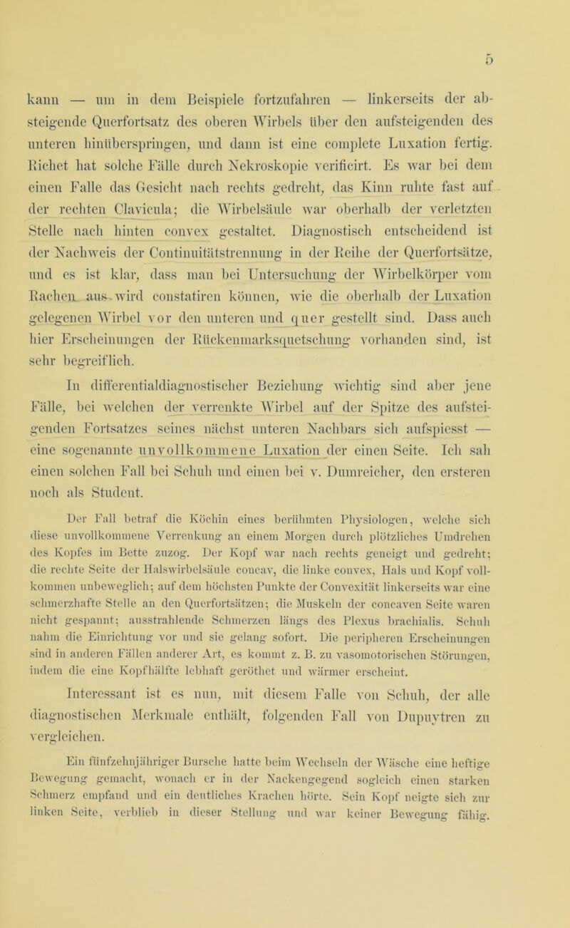 kann — um in dem Beispiele fortzufaliren — linkerseits der ab- steigende Querfortsatz des oberen Wirbels über den ansteigenden des unteren hinüberspringen, und dann ist eine complete Luxation fertig. Riebet hat solche Fälle durch Nekroskopie verificirt. Es war bei dem einen Falle das Gesicht nach rechts gedreht, das Kinn ruhte fast auf der rechten Clavicula; die Wirbelsäule war oberhalb der verletzten Stelle nach hinten convex gestaltet. Diagnostisch entscheidend ist der Nachweis der Continuitätstrennung in der Reihe der Querfortsätze, und es ist klar, dass man bei Untersuchung der Wirbelkörper vom Rachen aus, wird constatiren können, wie die oberhalb der Luxation gelegenen Wirbel vor den unteren und quer gestellt sind. Dass auch hier Erscheinungen der Rückenmarksquetschung vorhanden sind, ist sehr begreiflich. In differentialdiagnostischer Beziehung wichtig sind aber jene Fälle, bei welchen der verrenkte Wirbel auf der Spitze des aufstei- genden Fortsatzes seines nächst unteren Nachbars sich aufspiesst — eine sogenannte unvollkommene Luxation der einen Seite. Ich sah einen solchen Fall bei Schuh und einen bei v. Dumreicher, den ersteren noch als Student. Der Fall betraf die Köchin eines berühmten Physiologen, welche sich diese unvollkommene Verrenkung an einem Morgen durch plötzliches Umdrehen des Kopfes im Bette zuzog. Der Kopf war nach rechts geneigt und gedreht; die rechte Seite der Halswirbelsäule coneav, die linke convex, Hals und Kopf voll- kommen unbeweglich; auf dem höchsten Punkte der C’onvexität linkerseits war eine schmerzhafte Stelle an den Querfortsätzen; die Muskeln der concaven Seite waren nicht gespannt; ausstrahlende Schmerzen längs des Plexus brachialis. Schuh nahm die Einrichtung vor und sie gelang sofort. Die peripheren Erscheinungen sind in anderen Fällen anderer Art, es kommt z. B. zu vasomotorischen Störungen, indem die eine Kopfhälfte lebhaft geröthet und wärmer erscheint. Interessant ist es nun, mit diesem Falle von Schuh, der alle diagnostischen Merkmale enthält, folgenden Fall von Dupuytren zu vergleichen. Ein fünfzehnjähriger Bursche hatte beim Wechseln der Wäsche eine heftige Bewegung gemacht, wonach er in der Nackengegend sogleich einen starken Schmerz empfand und ein deutliches Krachen hörte. Sein Kopf neigte sich zur linken Seite, verblieb in dieser Stellung und war keiner Bewegung fähig.