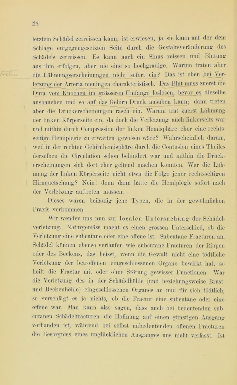 letztem Schädel zerreissen kann, ist erwiesen, ja sie kann auf der dem Schlage entgegengesetzten Seite durch die Gestaltsveränderung des Schädels zerreissen. Es kann auch ein Sinus reissen und Blutung aus ihm erfolgen, aber nie eine so hochgradige. Warum traten aber die Lähmungserscheinungen nicht sofort ein? Das ist eben Lei Ver- letzung der Arteria meningea charakteristisch. Das Blut muss zuerst die Dura vom Knochen iiu grösseren Umfange loslösen, bevor es dieselbe ausbauchen und so auf das Gehirn Druck ausüben kann; dann treten aber die Druckerscheinungen rasch ein. Warum trat zuerst Lähmung der linken Körperseite ein, da doch die Verletzung auch linkerseits war und mithin durch Compression der linken Hemisphäre eher eine rechts- seitige Hemiplegie zu erwarten gewesen wäre? Wahrscheinlich darum, weil in der rechten Gehirnhemisphäre durch die Contusion eines Theiles derselben die Circulation schon behindert war und mithin die Druck- erscheinungen sich dort eher geltend machen konnten. War die Läh- mung der linken Körperseite nicht etwa die Folge jener rechtsseitigen Hirnquetschung? Nein! denn dann hätte die Hemiplegie sofort nach der Verletzung auftreten müssen. Dieses wären beiläufig jene Typen, die in der gewöhnlichen Praxis Vorkommen. Wir wenden uns nun zur localen Untersuchung der Schädel- verletzung. Naturgemäss macht es einen grossen Unterschied, ob die Verletzung eine subcutane oder eine offene ist. Subcutane Fracturen am Schädel können ebenso verlaufen wie subcutane Fracturen der Kippen oder des Beckens, das heisst, wenn die Gewalt nicht eine tödtliche Verletzung der betroffenen eingeschlossenen Organe bewirkt hat, so heilt die Fractur mit oder ohne Störung gewisser Functionen. War die Verletzung des in der Schädelhöhle (und beziehungsweise Brust- uncl Beckenhöhle) eingeschlossenen Organes an und für sich tödtlich, so verschlägt es ja nichts, ob die Fractur eine subcutane oder eine offene war. Man kann also sagen, dass auch bei bedeutenden sub- cutanen Schädelfracturen die Hoffnung auf einen günstigen Ausgang vorhanden ist, während bei selbst unbedeutenden offenen Fracturen die Besorgniss eines unglücklichen Ausganges uns nicht verlässt. Ist