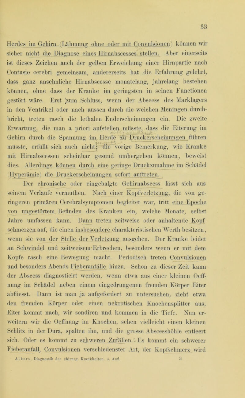 Herdes im Gehirn (Lähmung ohne oder mit Convulsionen') können wir sicher nicht die Diagnose eines Hirnabscesses stellen. Aber einerseits ist dieses Zeichen auch der gelben Erweichung einer Hirnpartie nach Contusio cerebri gemeinsam, andererseits hat die Erfahrung gelehrt, dass ganz ansehnliche Hirnabscesse monatelang, jahrelang bestehen können, ohne dass der Kranke im geringsten in seinen Functionen gestört wäre. Erst [zum Schluss, wenn der Abscess des Marklagers in den Ventrikel oder nach aussen durch die weichen Meningen durch- bricht, treten rasch die lethalen Enderscheinungen ein. Die zweite Erwartung, die man a priori aufstellen müsste, dass die Eiterung im Gehirn durch die Spannung im Herde zu Druckerscheinungen führen ) i * ‘ # müsste, erfüllt sich auch nicht; die vorige Bemerkung, wie Kranke mit Hirnabscessen scheinbar gesund umhergehen können, beweist dies. Allerdings können durch eine geringe Druckzunahme im Schädel (Hyperämie) die Druckerscheinungen sofort auftretcn. Der chronische oder eingebalgte Gehirnabseess lässt sich aus seinem Verlaufe vernmthen. Nach einer Kopfverletzung, die von ge- ringeren primären Cerebralsymptomen begleitet war, tritt eine Epoche von ungestörtem Befinden des Kranken ein, welche Monate, selbst Jahre umfassen kann. Dann treten zeitweise oder anhaltende Kopf- schmerzen auf, die einen insbesondere charakteristischen Werth besitzen, wenn sie von der Stelle der Verletzung ausgehen. Der Kranke leidet an Schwindel und zeitweisem Erbrechen, besonders wenn er mit dem Kopfe rasch eine Bewegung macht. Periodisch treten Convulsionen und besonders Abends Fieberantälle hinzu. Schon zu dieser Zeit kann der Abscess diagnosticirt werden, wenn etwa aus einer kleinen Oeff- nung im Schädel neben einem eingedrungenen fremden Körper Eiter abfliesst. Dann ist man ja aufgefordert zu untersuchen, zieht etwa den fremden Körper oder einen nekrotischen Knochensplitter aus, Eiter kommt nach, wir sondiren und kommen in die Tiefe. Nun er- weitern wir die Oeffnung im Knochen, sehen vielleicht einen kleinen Schlitz in der Dura, spalten ihn, und die grosse Abscesshöhle entleert sich. Oder es kommt zu schweren Zufällen.»Es kommt ein schwerer Fieberanfall, Convulsionen verschiedenster Art, der Kopfschmerz wird Albert, Diagnostik der ckirnrg. Krankheiten. 4. Aull.