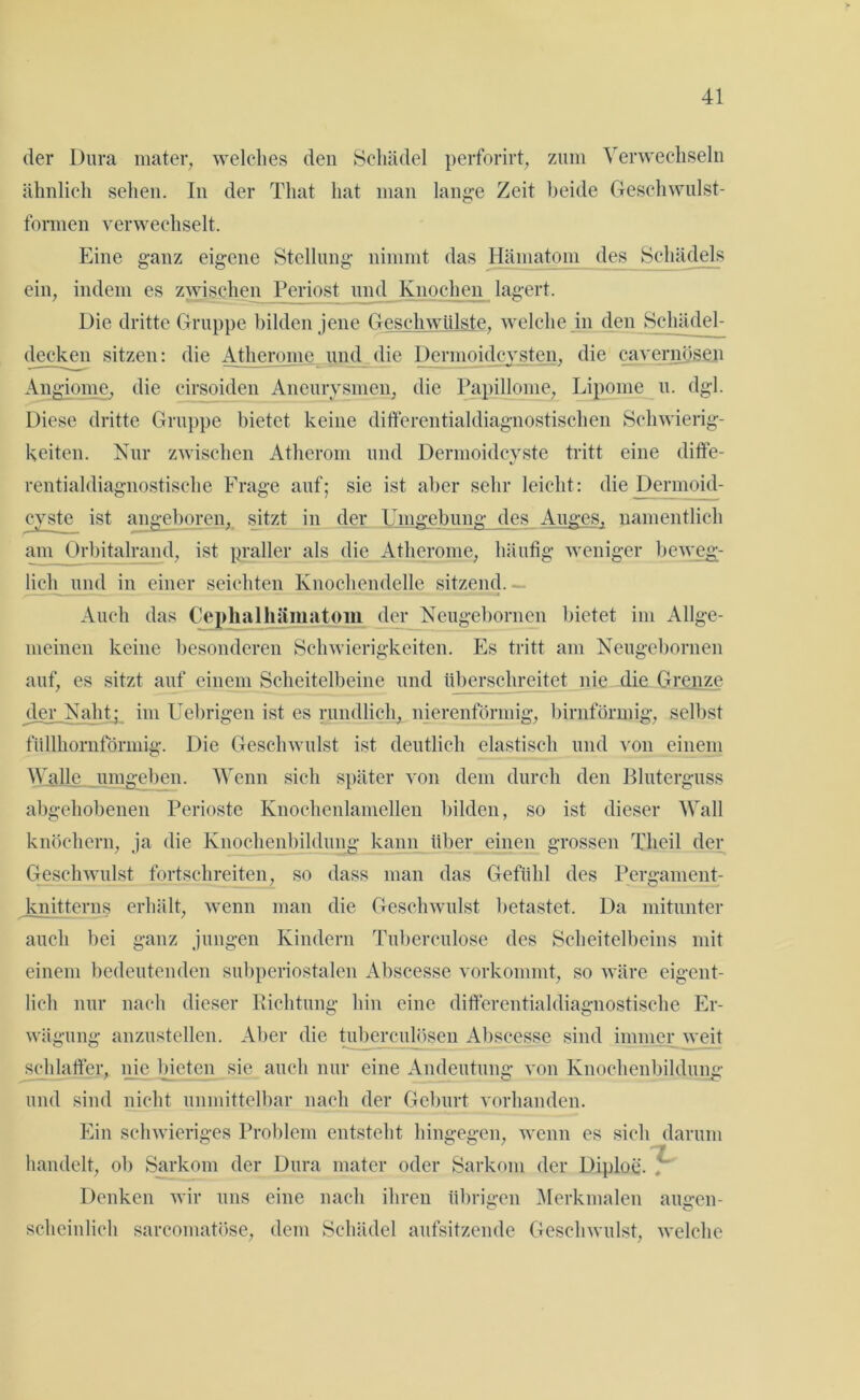 der Dura mater, welches den Schädel perforirt, zum Verwechseln ähnlich sehen. In der Tliat hat man lange Zeit beide Geschwulst- formen verwechselt. Eine ganz eigene Stellung nimmt das Hämatom des Schädels ein, indem es zwischen Periost und Knochen lagert. Die dritte Gruppe bilden jene Geschwülste, welche in den Schädel- decken sitzen: die Atherome und die Dermoidcysten, die cavernösen Angiome, die cirsoiden Aneurysmen, die Papillome, Lipome u. dgl. Diese dritte Gruppe bietet keine differentialdiagnostischen Schwierig- keiten. Nur zwischen Atherom und Dermoidcyste tritt eine diffe- rentialdiagnostische Frage auf; sie ist aber sehr leicht: die Dermoid- cyste ist angeboren, sitzt in der Umgebung des Auges, namentlich am Orbitalrand, ist praller als die Atherome, häufig weniger beweg- lich und in einer seichten Knochendelle sitzend. Auch das Ceplialhämatom der Neugebornen bietet im Allge- meinen keine besonderen Schwierigkeiten. Es tritt am Neugebornen auf, es sitzt auf einem Scheitelbeine und überschreitet nie die Grenze der .Naht; im Uebrigen ist es rundlich, nierenförmig, bimförmig, selbst füllhornförmig. Die Geschwulst ist deutlich elastisch und von einem Walle umgeben. Wenn sich später von dem durch den Bluterguss abgehobenen Perioste Knochenlamellen bilden, so ist dieser Wall knöchern, ja die Knochenbildung kann über einen grossen Theil der Geschwulst fortschreiten, so dass man das Gefühl des Pergament- knitterns erhält, wenn man die Geschwulst betastet. Da mitunter auch bei ganz jungen Kindern Tuberculose des Scheitelbeins mit einem bedeutenden subperiostalen Abscesse vorkommt, so wäre eigent- lich nur nach dieser Richtung hin eine differentialdiagnostische Er- wägung anzustellen. Aber die tuberculösen Abscesse sind immer weit schlaffer, nie bieten sie auch nur eine Andeutung von Knochenbildung und sind nicht unmittelbar nach der Geburt vorhanden. Ein schwieriges Problem entsteht hingegen, wenn es sich darum handelt, ob Sarkom der Dura mater oder Sarkom der Diploe. , Denken wir uns eine nach ihren übrigen Merkmalen äugen- scheinlieh sarcomatöse, dem Schädel aufsitzende Geschwulst, welche