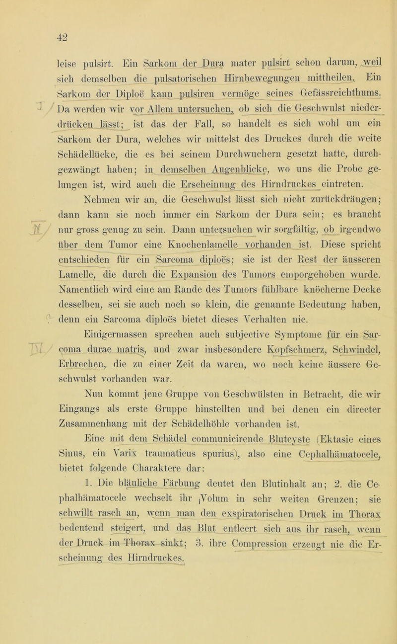 leise pulsirt. Ein Sarkom der Dura mater pulsirt schon darum, weil sich demselben die pulsatorischen Hirnbewegungen mittheilen. Ein Sarkom der Diploe kann pulsiren vermöge seines Gefässreichthums. Da werden wir vor Allem untersuchen, ob sich die Geschwulst nieder- drücken lässt; ist das der Fall, so handelt es sich wohl um ein Sarkom der Dura, welches wir mittelst des Druckes durch die weite Schädellücke, die es bei seinem Durchwuchern gesetzt hatte, durch- gezwängt haben; in demselben Augenblicke, wo uns die Probe ge- lungen ist, wird auch die Erscheinung des Hirndruckes eintreten. Nehmen wir an, die Geschwulst lässt sich nicht zurückdrängen; dann kann sie noch immer ein Sarkom der Dura sein; es braucht nur gross genug zu sein. Dann untersuchen wir sorgfältig, ob irgendwo über dem Tumor eine Knochenlamelle vorhanden ist. Diese spricht entschieden für ein Sarcoma diploes; sie ist der Rest der äusseren Lamelle, die durch die Expansion des Tumors emporgehoben wurde. Namentlich wird eine am Rande des Tumors fühlbare knöcherne Decke desselben, sei sie auch noch so klein, die genannte Bedeutung haben, denn ein Sarcoma diploes bietet dieses Verhalten nie. Einigermassen sprechen auch subjective Symptome für ein Sar- coma durae matris, und zwar insbesondere Kopfschmerz, Schwindel, Erbrechen, die zu einer Zeit da waren, wo noch keine äussere Ge- schwulst vorhanden war. Nun kommt jene Gruppe von Geschwülsten in Betracht, die wir Eingangs als erste Gruppe hinstellten und bei denen ein directer Zusammenhang mit der Schädelhöhle vorhanden ist. Eine mit dem Schädel communicirende Blutcyste (Ektasie eines Sinus, ein Varix traumaticus spurius), also eine Cephalhämatocele, bietet folgende Charaktere dar: L Die bläuliche Färbung deutet den Blutinhalt an; 2. die Ce- phalhämatocele wechselt ihr (Volum in sehr weiten Grenzen; sie schwillt rasch an, wenn man den exspiratorisclien Druck im Thorax bedeutend steigert, und das Blut entleert sich aus ihr rasch, wenn der Druck im Thorax sinkt; 3. ihre Compression erzeugt nie die Er- scheinung des Hirndruckes.