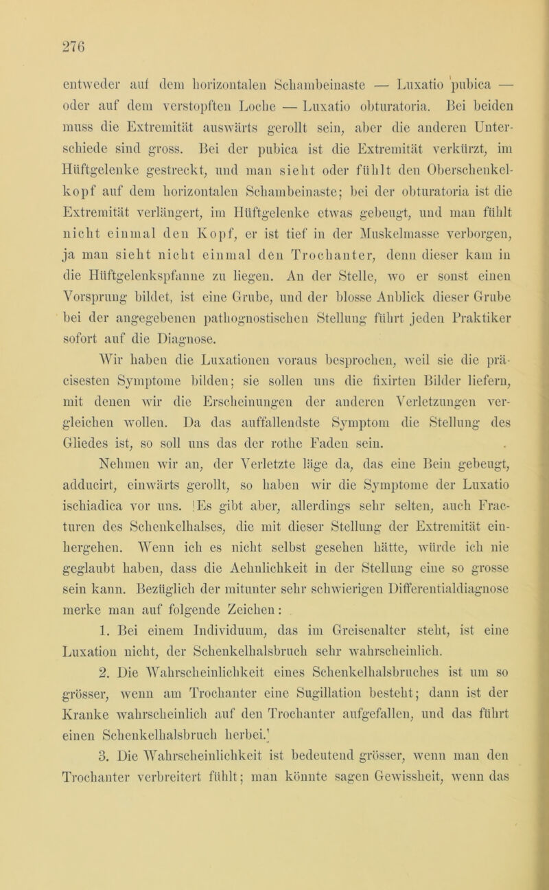 entweder auf dem horizontalen Sckambeinaste — Luxatio 'pubica — oder auf dem verstopften Loche — Luxatio obturatoria. Bei beiden muss die Extremität auswärts gerollt sein; aber die anderen Unter- schiede sind gross. Bei der pubica ist die Extremität verkürzt, im Hüftgelenke gestreckt, und man sieht oder fühlt den Oberschenkel- kopf auf dem horizontalen Schambeinaste; bei der obturatoria ist die Extremität verlängert, im Hüftgelenke etwas gebeugt, und man fühlt nicht einmal den Kopf, er ist tief in der Muskelmasse verborgen, ja mau sieht nicht einmal den Trochanter, denn dieser kam in die Hüftgelenkspfanne zu liegen. An der Stelle, wo er sonst einen Vorsprung bildet, ist eine Grube, und der blosse Anblick dieser Grube bei der angegebenen pathognostisclien Stellung führt jeden Praktiker sofort auf die Diagnose. Wir haben die Luxationen voraus besprochen, weil sie die prä- cisesten Symptome bilden; sie sollen uns die fixirten Bilder liefern, mit denen wir die Erscheinungen der anderen Verletzungen ver- gleichen wollen. Da das auffallendste Symptom die Stellung des Gliedes ist, so soll uns das der rotlie Faden sein. Nehmen wir an, der Verletzte läge da, das eine Bein gebeugt, adducirt, einwärts gerollt, so haben wir die Symptome der Luxatio ischiadica vor uns. !Es gibt aber, allerdings sehr selten, auch Frac- turen des Schenkelhalses, die mit dieser Stellung der Extremität ein- hergehen. Wenn ich es nicht selbst gesehen hätte, würde ich nie geglaubt haben, dass die Aehnlichkeit in der Stellung eine so grosse sein kann. Bezüglich der mitunter sehr schwierigen Differentialdiagnose merke man auf folgende Zeichen: 1. Bei einem Individuum, das im Greisenalter steht, ist eine Luxation nicht, der Schenkelhalsbruch sehr wahrscheinlich. 2. Die Wahrscheinlichkeit eines Schenkelhalsbruches ist um so grösser, wenn am Trochanter eine Sugillation besteht; dann ist der Kranke wahrscheinlich auf den Trochanter aufgefallen, und das führt einen Schenkelhalsbruch herbei.1 3. Die Wahrscheinlichkeit ist bedeutend grösser, wenn man den Trochanter verbreitert fühlt; man könnte sagen Gewissheit, wenn das